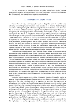 Cooper: The Case for Pricing Greenhouse Gas Emissions 2
The case for a charge on carbon as opposed to a global cap-and-trade scheme is based
partly on the negatives associated with cap-and-trade, partly on the positives associated with
the carbon charge. Let us take up the negative component first.
2. International Cap and Trade
How well would a cap-and-trade system work at the global level? It would require
allocating emission targets, covering many years, to states. To be effective, the total targets
would have to be tight enough to cut emissions significantly from what they would otherwise
be. In my view, it will be impossible to negotiate meaningful national targets. The reason is
straightforward. Developing countries understandably place a higher priority on economic
development than they do on mitigation of climate change, and they will not agree to binding
emission targets that they believe will compromise their development objectives (Stiglitz
2006b and this issue). Moreover, we now have several examples of countries that have grown
8-10 percent for two decades or more, and most developing countries will aspire to achieve
such growth rates, even though most of them will fail to do so. But aspirations, not ex post
realities, will shape their positions in international negotiations. And with generous targets
allotted to the leading developing countries, the rich countries, especially the USA, will not
agree to compensate with targets so stiff that they seriously threaten standards of living in
those countries. In short, meaningful binding global targets are not feasible.
Even if this (decisive) argument is put to one side, there is another acute problem with a
global system based on cap-and-trade. To work, the national targets (aka emission rights) must
be allocated to the entities that actually make decisions about what kinds and how much fossil
fuels to consume, that is, to electricity-generating firms and energy-intensive industrial firms.
The idea of cap-and-trade is that each covered firm would be given an emission target for the
coming year, perhaps declining from year to year, and each firm would either have to meet its
target or purchase emission rights from other firms that had reduced emissions below their
targets. This would require a market in emission permits, of which one has functioned in
Europe since 2005. Although there were a number of glitches, Europeans have demonstrated
that such a market can work. But the European system covers less than one half of European
CO2 emissions. For compelling practical reasons, Europeans have not yet extended the system
to all or even most emissions, particularly those in the transport and heating sectors, and in
much of industry.
Unless the permits are auctioned, raising the separate question of how a fair auction is
assured, the permits are allocated to the covered firms free of charge. In countries with loose
governance (i.e. most countries), this is an invitation to favoritism: the government is
allocating permits that have significant financial value, and most governments are likely to do
that in a biased way. Put more bluntly, it is an open invitation to corruption. This is a fatal flaw
in a global cap-and-trade system, since well-governed democratic countries will be unwilling,
and they should be unwilling, to impose burdens on their own citizens in order to enrich
political favorites in less well-governed countries through international trade in emission
permits. Concretely, no US Senator who understood the process would vote in favor of a
treaty with this implication. In other words, the United States would not participate in such a
global scheme, even if it had adopted a cap-and-trade system domestically.
Or viewed from a slightly different perspective, what Senator, once s/he understands the
full implications of a trading regime, can vote for a procedure which could result in the
 