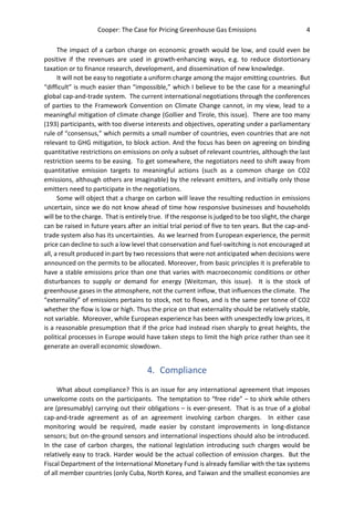 Cooper: The Case for Pricing Greenhouse Gas Emissions 4
The impact of a carbon charge on economic growth would be low, and could even be
positive if the revenues are used in growth-enhancing ways, e.g. to reduce distortionary
taxation or to finance research, development, and dissemination of new knowledge.
It will not be easy to negotiate a uniform charge among the major emitting countries. But
“difficult” is much easier than “impossible,” which I believe to be the case for a meaningful
global cap-and-trade system. The current international negotiations through the conferences
of parties to the Framework Convention on Climate Change cannot, in my view, lead to a
meaningful mitigation of climate change (Gollier and Tirole, this issue). There are too many
(193) participants, with too diverse interests and objectives, operating under a parliamentary
rule of “consensus,” which permits a small number of countries, even countries that are not
relevant to GHG mitigation, to block action. And the focus has been on agreeing on binding
quantitative restrictions on emissions on only a subset of relevant countries, although the last
restriction seems to be easing. To get somewhere, the negotiators need to shift away from
quantitative emission targets to meaningful actions (such as a common charge on CO2
emissions, although others are imaginable) by the relevant emitters, and initially only those
emitters need to participate in the negotiations.
Some will object that a charge on carbon will leave the resulting reduction in emissions
uncertain, since we do not know ahead of time how responsive businesses and households
will be to the charge. That is entirely true. If the response is judged to be too slight, the charge
can be raised in future years after an initial trial period of five to ten years. But the cap-and-
trade system also has its uncertainties. As we learned from European experience, the permit
price can decline to such a low level that conservation and fuel-switching is not encouraged at
all, a result produced in part by two recessions that were not anticipated when decisions were
announced on the permits to be allocated. Moreover, from basic principles it is preferable to
have a stable emissions price than one that varies with macroeconomic conditions or other
disturbances to supply or demand for energy (Weitzman, this issue). It is the stock of
greenhouse gases in the atmosphere, not the current inflow, that influences the climate. The
“externality” of emissions pertains to stock, not to flows, and is the same per tonne of CO2
whether the flow is low or high. Thus the price on that externality should be relatively stable,
not variable. Moreover, while European experience has been with unexpectedly low prices, it
is a reasonable presumption that if the price had instead risen sharply to great heights, the
political processes in Europe would have taken steps to limit the high price rather than see it
generate an overall economic slowdown.
4. Compliance
What about compliance? This is an issue for any international agreement that imposes
unwelcome costs on the participants. The temptation to “free ride” – to shirk while others
are (presumably) carrying out their obligations – is ever-present. That is as true of a global
cap-and-trade agreement as of an agreement involving carbon charges. In either case
monitoring would be required, made easier by constant improvements in long-distance
sensors; but on-the-ground sensors and international inspections should also be introduced.
In the case of carbon charges, the national legislation introducing such charges would be
relatively easy to track. Harder would be the actual collection of emission charges. But the
Fiscal Department of the International Monetary Fund is already familiar with the tax systems
of all member countries (only Cuba, North Korea, and Taiwan and the smallest economies are
 