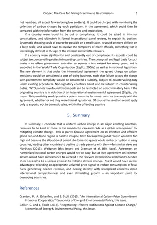 Cooper: The Case for Pricing Greenhouse Gas Emissions 5
not members, all except Taiwan being low emitters). It could be charged with monitoring the
collection of carbon charges by each participant in the agreement, which could then be
compared with the information from the sensors and inspections.
If a country were found to be out of compliance, it could be asked in informal
consultations, and ultimately in formal international panel reviews, to explain its position.
Systematic cheating could of course be possible on a small scale. It would be more difficult on
a large scale, and would have to involve the complicity of many officials, something that is
increasingly difficult in the age of the internet and whistle-blowers.
If a country were significantly and persistently out of compliance, its exports could be
subject to countervailing duties in importing countries. The conceptual and legal basis for such
duties – to offset government subsidies to exports – has existed for many years, and is
embodied in the World Trade Organization (Stiglitz, 2006a) as well as in national legislation.
The new element is that under the international agreement the agreed charge on carbon
emissions would be considered a cost of doing business, such that failure to pay the charge
with government complicity would be considered a subsidy, subject to countervailing duty
under existing procedures. Non-signatory countries could also be subject to countervailing
duties. WTO panels have found that imports can be restricted on a discriminatory basis if the
originating country is in violation of an international environmental agreement (Stiglitz, this
issue). This possibility would provide a potent incentive for most countries to comply with the
agreement, whether or not they were formal signatories. Of course the sanction would apply
only to exports, not to domestic sales, within the offending country.
5. Summary
In summary, I conclude that a uniform carbon charge in all major emitting countries,
revenues to be kept at home, is far superior to cap-and-trade as a global arrangement for
mitigating climate change. This is partly because agreement on an effective and efficient
global cap-and-trade regime is hard to imagine, both because the global “caps” would be too
high and because the allocation of permits to domestic agents would invite corruption in many
countries, leading other countries to decline to trade permits with them—for similar views see
Nordhaus (2013), Weitzman (this issue), and Cramton et al. (this issue). Agreement on
harmonized national carbon charges would not be easy, but at least agreement on common
actions would have some chance to succeed if the relevant international community decided
there needed to be a serious attempt to mitigate climate change. And it would have several
advantages: providing an appropriate universal price signal to reduce consumption of fossil
fuels, generating needed revenue, and dealing directly with widespread concerns about
international competitiveness and even stimulating growth -- an important point for
developing countries.
References
Cramton, P., A. Ockenfels, and S. Stoft (2015). “An International Carbon-Price Commitment
Promotes Cooperation,” Economics of Energy & Environmental Policy, this issue.
Gollier, C. and J. Tirole (2015). “Negotiating Effective Institutions Against Climate Change,”
Economics of Energy & Environmental Policy, this issue.
 