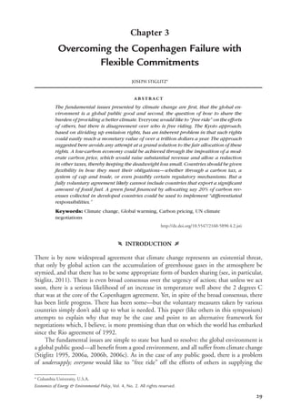 29
Chapter 3
Overcoming the Copenhagen Failure with
Flexible Commitments
JOSEPH STIGLITZa
abstract
The fundamental issues presented by climate change are ﬁrst, that the global en-
vironment is a global public good and second, the question of how to share the
burden of providing a better climate. Everyone would like to “free ride” on the efforts
of others, but there is disagreement over who is free riding. The Kyoto approach,
based on dividing up emission rights, has an inherent problem in that such rights
could easily reach a monetary value of over a trillion dollars a year. The approach
suggested here avoids any attempt at a grand solution to the fair allocation of these
rights. A low-carbon economy could be achieved through the imposition of a mod-
erate carbon price, which would raise substantial revenue and allow a reduction
in other taxes, thereby keeping the deadweight loss small. Countries should be given
ﬂexibility in how they meet their obligations—whether through a carbon tax, a
system of cap and trade, or even possibly certain regulatory mechanisms. But a
fully voluntary agreement likely cannot include countries that export a signiﬁcant
amount of fossil fuel. A green fund ﬁnanced by allocating say 20% of carbon rev-
enues collected in developed countries could be used to implement “differentiated
responsibilities.”
Keywords: Climate change, Global warming, Carbon pricing, UN climate
negotiations
http://dx.doi.org/10.5547/2160-5890.4.2.jsti
f INTRODUCTION g
There is by now widespread agreement that climate change represents an existential threat,
that only by global action can the accumulation of greenhouse gases in the atmosphere be
stymied, and that there has to be some appropriate form of burden sharing (see, in particular,
Stiglitz, 2011). There is even broad consensus over the urgency of action; that unless we act
soon, there is a serious likelihood of an increase in temperature well above the 2 degrees C
that was at the core of the Copenhagen agreement. Yet, in spite of the broad consensus, there
has been little progress. There has been some—but the voluntary measures taken by various
countries simply don’t add up to what is needed. This paper (like others in this symposium)
attempts to explain why that may be the case and point to an alternative framework for
negotiations which, I believe, is more promising than that on which the world has embarked
since the Rio agreement of 1992.
The fundamental issues are simple to state but hard to resolve: the global environment is
a global public good—all beneﬁt from a good environment, and all suffer from climate change
(Stiglitz 1995, 2006a, 2006b, 2006c). As in the case of any public good, there is a problem
of undersupply; everyone would like to “free ride” off the efforts of others in supplying the
a
Columbia University, U.S.A.
Economics of Energy & Environmental Policy, Vol. 4, No. 2. All rights reserved.
 
