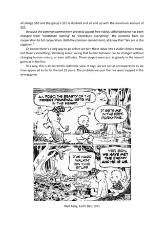 all pledge $10 and the group’s $10 is doubled and all end up with the maximum amount of
$20.
Because the common commitment protects against free-riding, selfish behavior has been
changed from “contribute nothing” to “contribute everything”; the outcome from no
cooperation to full cooperation. With the common commitment, all know that “We are in this
together.”
Of course there’s a long way to go before we turn these ideas into a viable climate treaty,
but there’s something refreshing about seeing that human behavior can be changed without
changing human nature, or even attitudes. Those players were just as greedy in the second
game as in the first.
In a way, this is an extremely optimistic view. It says, we are not as uncooperative as we
have appeared to be for the last 25 years. The problem was just that we were trapped in the
wrong game
.
Walt Kelly, Earth Day, 1971
 