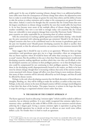 30 Economics of Energy & Environmental Policy
All rights reserved.
public good. In the case of global warming (climate change) there is an additional problem:
some suffer more from the consequences of climate change than others; the adjustments some
have to make to avoid climate change are greater for some than others; and the ability of some
to take the actions to reduce emissions and to adapt to the consequences are greater for some
than others. Indeed, it used to be thought that the countries like the United States that were
the largest contributors to climate change would be the ones that would suffer the least from
it. As we have become more aware of the multiple effects of climate change (including on
weather variability), that view is not held so strongly today: rich countries like the United
States are vulnerable to more property damage from events like Hurricane Sandy.1
Moreover,
poor countries are today responsible for an increasing share of carbon emissions.
Still, the central issue in reaching a global agreement entails burden sharing—who should
pay the price associated with reducing greenhouse gas emissions? Should it be the large de-
veloped countries who have so far contributed most to the increase in greenhouse gases over
the past two hundred years? Should poorer developing countries be asked to sacriﬁce their
growth potential, so that the advanced countries can continue in their emissions-intensive life
style?
Some suggest that it should be easy to arrive at an agreement. Whenever there are large
externalities—and greenhouse gases give rise to a huge externality—there are arrangements
that are Pareto superior; where all would be better off rather than carrying on in a “business
as usual” manner. But the problem in this case is that these Pareto improvements would entail
developing countries making signiﬁcant sacriﬁces which they view they can ill afford, so that
the developed countries can continue in their proﬂigate patterns—or so that developed coun-
tries could be compensated for not continuing in their proﬂigate patterns. This is because
those in the developing world, disproportionately located in the tropics, are likely to be hurt
most by climate change; though there is increasing evidence that some of the extreme weather
events associated with climate change will affect even those living in more moderate climates,
that many of these countries will be adversely affected by sea level changes, and that all could
be affected by disease vectors.
Perhaps, in the end, when developing countries face the bleak alternative of desertiﬁcation,
droughts, ﬂooding, etc. they will be willing to make the sacriﬁces, as unfair as they may seem.
Perhaps, in the end, citizens in the more developed country will feel a stronger moral obligation
to bear their fair share of the burden. This paper, however, is written in the hope that there
is scope for arriving at a negotiated solution sooner rather than later.
f THE FAILURE OF THE CURRENT APPROACH g
The Kyoto approach, based on allocating “emission rights” (which could be traded) to different
countries, has an inherent problem. It is now widely recognized that emission rights have a
monetary value—probably on the order of $80 to $100 a ton in an emissions control scheme
achieving the 2 degree goal. Giving a country emission rights is equivalent to giving them
money. A global agreement has to decide on how to allocate an asset worth some trillion
dollars a year. No wonder that it is hard to reach an agreement.
1. “It is readily apparent that the storm surge and associated damage [from Sandy] was considerably inﬂuenced by climate
change.” From “Attribution of climate extreme events,” K. Trenberth et al., Nature Climate Change, Perspective, 22 June 2015.
www.nature.com/nclimate/journal/vaop/ncurrent/pdf/nclimate2657.pdf.
 