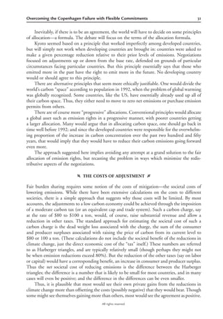 31Overcoming the Copenhagen Failure with Flexible Commitments
All rights reserved.
Inevitably, if there is to be an agreement, the world will have to decide on some principles
of allocation—a formula. The debate will focus on the terms of the allocation formula.
Kyoto seemed based on a principle that worked imperfectly among developed countries,
but will simply not work when developing countries are brought in: countries were asked to
make a given percentage reduction relative to their prior levels of emissions. Negotiations
focused on adjustments up or down from the base rate, defended on grounds of particular
circumstances facing particular countries. But this principle essentially says that those who
emitted more in the past have the right to emit more in the future. No developing country
would or should agree to this principle.
There are alternative principles that seem more ethically justiﬁable. One would divide the
world’s carbon “space” according to population in 1992, when the problem of global warming
was globally recognized. Some countries, like the US, have essentially already used up all of
their carbon space. Thus, they either need to move to zero net emissions or purchase emission
permits from others.
There are of course more “progressive” allocations. Conventional principles would allocate
a global asset such as emission rights in a progressive manner, with poorer countries getting
a larger allocation. Many would argue that in allocating carbon space, one should go back in
time well before 1992; and since the developed countries were responsible for the overwhelm-
ing proportion of the increase in carbon concentration over the past two hundred and ﬁfty
years, that would imply that they would have to reduce their carbon emissions going forward
even more.
The approach suggested here implies avoiding any attempt at a grand solution to the fair
allocation of emission rights, but recasting the problem in ways which minimize the redis-
tributive aspects of the negotiations.
f THE COSTS OF ADJUSTMENT g
Fair burden sharing requires some notion of the costs of mitigation—the societal costs of
lowering emissions. While there have been extensive calculations on the costs to different
societies, there is a simple approach that suggests why those costs will be limited. By most
accounts, the adjustments to a low carbon economy could be achieved through the imposition
of a moderate carbon tax (or an equivalent cap and trade system). Such a carbon charge, say
at the rate of $80 to $100 a ton, would, of course, raise substantial revenue and allow a
reduction in other taxes. The standard approach for estimating the societal cost of such a
carbon charge is the dead weight loss associated with the charge, the sum of the consumer
and producer surpluses associated with raising the price of carbon from its current level to
$80 or 100 a ton. (These calculations do not include the societal beneﬁt of the reductions in
climate change, just the direct economic cost of the “tax” itself.) These numbers are referred
to as Harberger triangles, and are typically relatively small (though perhaps they might not
be when emission reductions exceed 80%). But the reduction of the other taxes (say on labor
or capital) would have a corresponding beneﬁt, an increase in consumer and producer surplus.
Thus the net societal cost of reducing emissions is the difference between the Harberger
triangles; the difference is a number that is likely to be small for most countries, and in many
cases will even be positive; and the difference in the differences can be even smaller.
Thus, it is plausible that most would see their own private gains from the reductions in
climate change more than offsetting the costs (possibly negative) that they would bear. Though
some might see themselves gaining more than others, most would see the agreement as positive.
 