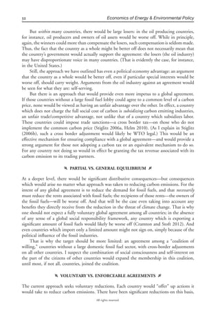 32 Economics of Energy & Environmental Policy
All rights reserved.
But within many countries, there would be large losers: in the oil producing countries,
for instance, oil producers and owners of oil assets would be worse off. While in principle,
again, the winners could more than compensate the losers, such compensation is seldom made.
Thus, the fact that the country as a whole might be better off does not necessarily mean that
the country’s government would actually support the agreement: the losers (the oil industry)
may have disproportionate voice in many countries. (That is evidently the case, for instance,
in the United States.)
Still, the approach we have outlined has even a political economy advantage: an argument
that the country as a whole would be better off, even if particular special interests would be
worse off, should carry weight. Arguments from the oil industry against an agreement would
be seen for what they are: self-serving.
But there is an approach that would provide even more impetus to a global agreement.
If those countries without a large fossil fuel lobby could agree to a common level of a carbon
price, none would be viewed as having an unfair advantage over the other. In effect, a country
which does not charge the full social cost of carbon is subsidizing carbon emitting industries,
an unfair trade/competitive advantage, not unlike that of a country which subsidizes labor.
These countries could impose trade sanctions—a cross border tax—on those who do not
implement the common carbon price (Stiglitz 2006a, Helm 2010). (As I explain in Stiglitz
(2006b), such a cross border adjustment would likely be WTO legal.) This would be an
effective mechanism for ensuring compliance with a global agreement—and would provide a
strong argument for those not adopting a carbon tax or an equivalent mechanism to do so.
For any country not doing so would in effect be granting the tax revenue associated with its
carbon emission to its trading partners.
f PARTIAL VS. GENERAL EQUILIBRIUM g
At a deeper level, there would be signiﬁcant distributive consequences—but consequences
which would arise no matter what approach was taken to reducing carbon emissions. For the
intent of any global agreement is to reduce the demand for fossil fuels, and that necessarily
must reduce the rents associated with fossil fuels; the recipients of those rents—the owners of
the fossil fuels—will be worse off. And that will be the case even taking into account any
beneﬁts they directly receive from the reduction in the threat of climate change. That is why
one should not expect a fully voluntary global agreement among all countries; in the absence
of any sense of a global social responsibility framework, any country which is exporting a
signiﬁcant amount of fossil fuels would likely be worse off (Cramton and Stoft 2012). And
even countries which import only a limited amount might not sign on, simply because of the
political inﬂuence of the fossil industries.
That is why the target should be more limited: an agreement among a “coalition of
willing,” countries without a large domestic fossil fuel sector, with cross-border adjustments
on all other countries. I suspect the combination of social consciousness and self-interest on
the part of the citizens of other countries would expand the membership in this coalition,
until most, if not all, countries, joined the coalition.
f VOLUNTARY VS. ENFORCEABLE AGREEMENTS g
The current approach seeks voluntary reductions. Each country would “offer” up actions it
would take to reduce carbon emissions. There have been signiﬁcant reductions on this basis,
 