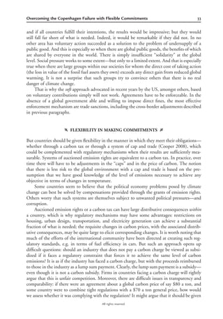 33Overcoming the Copenhagen Failure with Flexible Commitments
All rights reserved.
and if all countries fulﬁll their intentions, the results would be impressive; but they would
still fall far short of what is needed. Indeed, it would be remarkable if they did not. In no
other area has voluntary action succeeded as a solution to the problem of undersupply of a
public good. And this is especially so when there are global public goods, the beneﬁts of which
are shared by everyone in the world. There is simply insufﬁcient “solidarity” at the global
level. Social pressure works to some extent—but only to a limited extent. And that is especially
true when there are large groups within our societies for whom the direct cost of taking action
(the loss in value of the fossil fuel assets they own) exceeds any direct gain from reduced global
warming. It is not a surprise that such groups try to convince others that there is no real
danger of climate change.
That is why the soft approach advocated in recent years by the US, amongst others, based
on voluntary contributions simply will not work. Agreements have to be enforceable. In the
absence of a global government able and willing to impose direct ﬁnes, the most effective
enforcement mechanism are trade sanctions, including the cross-border adjustments described
in previous paragraphs.
f FLEXIBILITY IN MAKING COMMITMENTS g
But countries should be given ﬂexibility in the manner in which they meet their obligations—
whether through a carbon tax or through a system of cap and trade (Cooper 2008), which
could be complemented with regulatory mechanisms when their results are sufﬁciently mea-
surable. Systems of auctioned emission rights are equivalent to a carbon tax. In practice, over
time there will have to be adjustments in the “caps” and in the price of carbon. The notion
that there is less risk to the global environment with a cap and trade is based on the pre-
sumption that we have good knowledge of the level of emissions necessary to achieve any
objective in terms of changes in temperature.
Some countries seem to believe that the political economy problems posed by climate
change can best be solved by compensations provided through the grants of emission rights.
Others worry that such systems are themselves subject to unwanted political pressures—and
corruption.
Auctioned emission rights or a carbon tax can have large distributive consequences within
a country, which is why regulatory mechanisms may have some advantages: restrictions on
housing, urban design, transportation, and electricity generation can achieve a substantial
fraction of what is needed; the requisite changes in carbon prices, with the associated distrib-
utive consequences, may be quite large to elicit corresponding changes. It is worth noting that
much of the efforts of the international community have been directed at creating such reg-
ulatory standards, e.g. in terms of fuel efﬁciency in cars. But such an approach opens up
difﬁcult questions: should an industry that does not pay a carbon charge be viewed as subsi-
dized if it faces a regulatory constraint that forces it to achieve the same level of carbon
emissions? It is as if the industry has faced a carbon charge, but with the proceeds reimbursed
to those in the industry as a lump sum payment. Clearly, the lump sum payment is a subsidy—
even though it is not a carbon subsidy. Firms in countries facing a carbon charge will rightly
argue that this is unfair competition. Moreover, there are difﬁcult issues in transparency and
comparability: if there were an agreement about a global carbon price of say $80 a ton, and
some country were to combine tight regulations with a $70 a ton general price, how would
we assess whether it was complying with the regulation? It might argue that it should be given
 