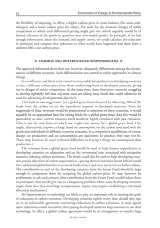 34 Economics of Energy & Environmental Policy
All rights reserved.
the ﬂexibility of imposing, in effect, a higher carbon price in some industry (for some tech-
nologies) and a lower carbon price for others. Put aside for the moment charges of unfair
competition to which such differential pricing might give rise (which arguably would be of
limited relevance if the goods in question were non-traded goods). In principle, if we had
enough information about the demand and supply curves, we could calculate the reduction
in emissions and compare that reduction to what would have happened had there been a
uniform $80 a ton carbon price.
f COMMON AND DIFFERENTIATED RESPONSIBILITIES g
The approach delineated above does not, however, adequately differentiate among the circum-
stances of different countries. Such differentiation was central to earlier approaches to climate
change.
It is inefﬁcient, and likely to be viewed as inequitable for producers in developing countries
to face a different carbon price from those confronting ﬁrms in developed countries, giving
rise to charges of unfair competition. At the same time, those from poor countries struggling
to develop rightfully feel that any extra costs are taking away funds that could otherwise be
used for advancing developmental objectives.
This leads to two suggestions: (a) a global green fund, ﬁnanced by allocating 20% of the
funds from the carbon tax (or the equivalent) imposed in developed countries. Since the
magnitude of these revenues would be proportional to emissions of those countries, it would
arguably be an appropriate basis for raising funds for a global green fund. And this would be
particularly so since current emission levels would be highly correlated with past emissions.
(This is not the only basis on which one might raise money for a global green fund. One
might, alternatively, impose a charge based on consumption, on the carbon associated with the
goods that individuals in different countries consume. In a competitive equilibrium, of course,
charges on production and on consumption are equivalent. In practice, they may not be.
There may, however, be more technical difﬁculties in levying a charge on consumption than
production.)
The revenues from a global green fund would be used to help ﬁnance expenditures in
developing countries on adaptation and on the incremental costs associated with mitigation
measures reducing carbon emissions. The funds could also be used to help developing coun-
tries pursue objectives of carbon sequestration—paying them to maintain forests (which would
have additional global beneﬁts in terms of biodiversity) and even not to extract hydrocarbons.
The contribution to each of the developing countries from the Green Fund should be large
enough to compensate them for accepting the global carbon price. (It may, however, be
problematic to ask each country what contribution from the Green Fund would induce them
to participate; that would give rise to a bargaining problem where some developing countries
might claim that they need large compensation. Equity may require establishing a rule based
allocation mechanism.)
(b) Improvements in technology are likely to play an important role in meeting the goals
of reductions in carbon emissions. Developing countries rightly worry that, should they sign
on to an enforceable agreement concerning reductions in carbon emissions, to meet agreed
upon reductions would necessitate their paying developed countries large amounts to use their
technology. In effect, a global carbon agreement would be an arrangement to transfer large
 