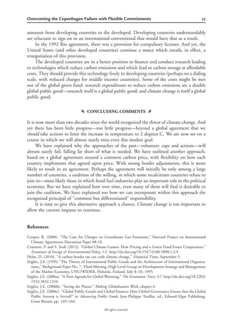 35Overcoming the Copenhagen Failure with Flexible Commitments
All rights reserved.
amounts from developing countries to the developed. Developing countries understandably
are reluctant to sign on to an international conventional that would have that as a result.
In the 1992 Rio agreement, there was a provision for compulsory licenses. And yet, the
United States (and other developed countries) continue a stance which entails, in effect, a
renegotiation of this provision.
The developed countries are in a better position to ﬁnance and conduct research leading
to technologies which reduce carbon emissions and which lead to carbon storage at affordable
costs. They should provide this technology freely to developing countries (perhaps on a sliding
scale, with reduced charges for middle income countries). Some of the costs might be met
out of the global green fund: research expenditures to reduce carbon emissions are a double
global public good—research itself is a global public good; and climate change is itself a global
public good.
f CONCLUDING COMMENTS g
It is now more than two decades since the world recognized the threat of climate change. And
yet there has been little progress—too little progress—beyond a global agreement that we
should take actions to limit the increase in temperature to 2 degrees C. We are now set on a
course in which we will almost surely miss even this modest goal.
We have explained why the approaches of the past—voluntary caps and actions—will
almost surely fail, falling far short of what is needed. We have outlined another approach,
based on a global agreement around a common carbon price, with ﬂexibility on how each
country implements that agreed upon price. With strong border adjustments, this is more
likely to result in an agreement. Perhaps the agreement will initially be only among a large
number of countries, a coalition of the willing, in which some recalcitrant countries refuse to
join in—most likely those in which fossil fuel industries play an important role in the political
economy. But we have explained how over time, even many of these will ﬁnd it desirable to
join the coalition. We have explained too how we can incorporate within this approach the
recognized principal of “common but differentiated” responsibility.
It is time to give this alternative approach a chance. Climate change is too important to
allow the current impasse to continue.
References
Cooper, R. (2008). “The Case for Charges on Greenhouse Gas Emissions,” Harvard Project on International
Climate Agreements Discussion Paper 08-10.
Cramton, P. and S. Stoft (2012). “Global Climate Games: How Pricing and a Green Fund Foster Cooperation,”
Economics of Energy & Environmental Policy, 1:2. http://dx.doi.org/10.5547/2160-5890.1.2.9.
Helm, D. (2010). “A carbon border tax can curb climate change,” Financial Times, September 5.
Stiglitz, J.E. (1995) “The Theory of International Public Goods and the Architecture of International Organiza-
tions,” Background Paper No. 7, Third Meeting, High Level Group on Development Strategy and Management
of the Market Economy, UNU/WIDER, Helsinki, Finland, July 8–10, 1995.
Stiglitz, J.E. (2006a). “A New Agenda for Global Warming,” The Economists’ Voice, 3:7. http://dx.doi.org/10.2202/
1553-3832.1210.
Stiglitz, J.E. (2006b). “Saving the Planet,” Making Globalization Work, chapter 6.
Stiglitz, J.E. (2006c). “Global Public Goods and Global Finance: Does Global Governance Ensure that the Global
Public Interest is Served?” in Advancing Public Goods, Jean-Philippe Touffut, ed., Edward Elgar Publishing,
Great Britain, pp. 149–164.
 