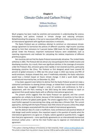 Chapter 4
Climate Clubs and Carbon Pricing1
WilliamNordhaus
September15,2015
Much progress has been made by scientists and economists in understanding the science,
technologies, and policies involved in climate change and reducing emissions.
Notwithstanding this progress, it has up to now proven difficult to induce countries to join in
an international agreement with significant reductions in emissions.
The Kyoto Protocol was an ambitious attempt to construct an international climate-
change agreement to harmonize the policies of different countries. High-income countries
agreed to limit their emissions to 5 percent below 1990 levels for the 2008-2012 budget
period. Under the Protocol, important institutional features were established, such as
reporting requirements and methods for calculating the relative importance of different
greenhouse gases.
But countries did not find the Kyoto Protocol economically attractive. The United States
withdrew in 2001. The Protocol did not attract any new participants from middle-income and
developing countries. As a result, there was significant attrition in the coverage of emissions
under the Protocol. Also, emissions grew more rapidly in non-covered countries, particularly
developing countries like China. The Protocol as first designed would have covered 63
percent of global emissions in 1990, but the actual scope in 2012 was barely one-fifth of
world emissions. Analyses showed that, even if indefinitely extended, the Kyoto reductions
would have a limited impact on future climate change. It died a quiet death, largely
unnoticed and mourned by few, on December 31, 2012.
It has been apparent even before its demise that the Kyoto Protocol would not make a
substantial contribution to slowing climate change, or indeed that it would meet its limited
goals. Nations have struggled through a series of summits and conferences to find a
replacement, with the Paris meeting in late 2015 being the latest attempt to reach an
agreement that would replace Kyoto with an effective international agreement.
The present article suggests that the Kyoto Protocol ran aground, and that current
approaches are unlikely to do better, because of the tendency of countries to free-ride on
the efforts of others for global public goods. The article suggests that a “club” model is the
most fruitful approach to overcoming free-riding, and describes a Climate Club. The current
approaches, starting with the Kyoto Protocol, have little chance of success unless they adopt
some of the strategies associated with the club model of international agreements.
But the abstract idea of a club is insufficient; many architectural and practical details of
club design need careful analysis. One important aspect is the question of exactly what the
international agreement is to agree on. In Kyoto, nations agreed on quantity limits. I suggest
here that price agreements – more specifically agreements on an internationally harmonized
minimum carbon price – will be the most fruitful way to organize an international club
agreement.
1 The author is Sterling Professor of Economics at Yale University. Email: william.nordhaus@yale.edu.
This article is drawn from my article in Issues, Summer 2105 as well as other works in the references.
 