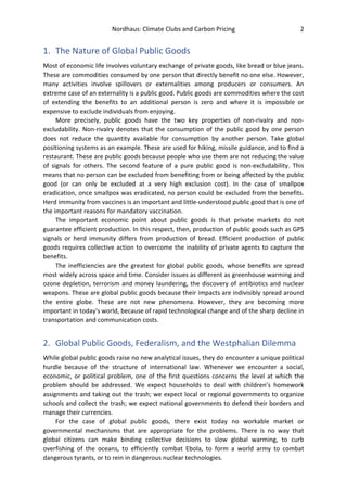 Nordhaus: Climate Clubs and Carbon Pricing 2
1. The Nature of Global Public Goods
Most of economic life involves voluntary exchange of private goods, like bread or blue jeans.
These are commodities consumed by one person that directly benefit no one else. However,
many activities involve spillovers or externalities among producers or consumers. An
extreme case of an externality is a public good. Public goods are commodities where the cost
of extending the benefits to an additional person is zero and where it is impossible or
expensive to exclude individuals from enjoying.
More precisely, public goods have the two key properties of non-rivalry and non-
excludability. Non-rivalry denotes that the consumption of the public good by one person
does not reduce the quantity available for consumption by another person. Take global
positioning systems as an example. These are used for hiking, missile guidance, and to find a
restaurant. These are public goods because people who use them are not reducing the value
of signals for others. The second feature of a pure public good is non-excludability. This
means that no person can be excluded from benefiting from or being affected by the public
good (or can only be excluded at a very high exclusion cost). In the case of smallpox
eradication, once smallpox was eradicated, no person could be excluded from the benefits.
Herd immunity from vaccines is an important and little-understood public good that is one of
the important reasons for mandatory vaccination.
The important economic point about public goods is that private markets do not
guarantee efficient production. In this respect, then, production of public goods such as GPS
signals or herd immunity differs from production of bread. Efficient production of public
goods requires collective action to overcome the inability of private agents to capture the
benefits.
The inefficiencies are the greatest for global public goods, whose benefits are spread
most widely across space and time. Consider issues as different as greenhouse warming and
ozone depletion, terrorism and money laundering, the discovery of antibiotics and nuclear
weapons. These are global public goods because their impacts are indivisibly spread around
the entire globe. These are not new phenomena. However, they are becoming more
important in today's world, because of rapid technological change and of the sharp decline in
transportation and communication costs.
2. Global Public Goods, Federalism, and the Westphalian Dilemma
While global public goods raise no new analytical issues, they do encounter a unique political
hurdle because of the structure of international law. Whenever we encounter a social,
economic, or political problem, one of the first questions concerns the level at which the
problem should be addressed. We expect households to deal with children’s homework
assignments and taking out the trash; we expect local or regional governments to organize
schools and collect the trash; we expect national governments to defend their borders and
manage their currencies.
For the case of global public goods, there exist today no workable market or
governmental mechanisms that are appropriate for the problems. There is no way that
global citizens can make binding collective decisions to slow global warming, to curb
overfishing of the oceans, to efficiently combat Ebola, to form a world army to combat
dangerous tyrants, or to rein in dangerous nuclear technologies.
 