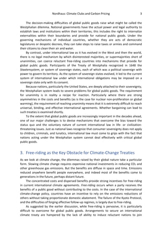 Nordhaus: Climate Clubs and Carbon Pricing 3
The decision-making difficulties of global public goods raise what might be called the
Westphalian dilemma. National governments have the actual power and legal authority to
establish laws and institutions within their territories; this includes the right to internalize
externalities within their boundaries and provide for national public goods. Under the
governing mechanisms of individual countries, whether they are acts of democratic
legislatures or despotic decrees, they can take steps to raise taxes or armies and command
their citizens to clean their air and water.
By contrast, under international law as it has evolved in the West and then the world,
there is no legal mechanism by which disinterested majorities, or supermajorities short of
unanimities, can coerce reluctant free-riding countries into mechanisms that provide for
global public goods. Participants of the Treaty of Westphalia recognized in 1648 the
Staatensystem, or system of sovereign states, each of which was a political sovereign with
power to govern its territory. As the system of sovereign states evolved, it led to the current
system of international law under which international obligations may be imposed on a
sovereign state only with its consent.
Because nations, particularly the United States, are deeply attached to their sovereignty,
the Westphalian system leads to severe problems for global public goods. The requirement
for unanimity is in reality a recipe for inaction. Particularly where there are strong
asymmetries in the costs and benefits (as is the case for nuclear non-proliferation or global
warming), the requirement of reaching unanimity means that it is extremely difficult to reach
universal, binding, and effective international agreements. Whether bargaining can lead to
such treaties is examined shortly.
To the extent that global public goods are increasingly important in the decades ahead,
one of our major challenges is to devise mechanisms that overcome the bias toward the
status quo and the voluntary nature of current international law in life- or civilization-
threatening issues. Just as national laws recognize that consumer sovereignty does not apply
to children, criminals, and lunatics, international law must come to grips with the fact that
nations acting under the Westphalian system cannot deal effectively with critical global
public goods.
3. Free-riding as the Key Obstacle for Climate-Change Treaties
As we look at climate change, the dilemmas raised by their global nature take a particular
form. Slowing climate change requires expensive national investments in reducing CO2 and
other greenhouse gas emissions. But the benefits are diffuse in space and time. Emissions
reduced anywhere benefit people everywhere, and indeed most of the benefits come to
generations in the future, perhaps distant future.
The concentrated costs and dispersed benefits provide strong incentives for free-riding
in current international climate agreements. Free-riding occurs when a party receives the
benefits of a public good without contributing to the costs. In the case of the international
climate-change policy, countries have an incentive to rely on the emissions reductions of
others without taking proportionate domestic abatement. The failure of the Kyoto Protocol,
and the difficulties of forging effective follow-up regimes, is largely due to free-riding.
As suggested by the earlier discussion, while free-riding is pervasive, it is particularly
difficult to overcome for global public goods. Arrangements to secure an international
climate treaty are hampered by the lack of ability to induce reluctant nations to join
 
