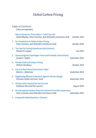 Global Carbon Pricing
Table of Contents
(Titles are hyperlinks)
Nature Comment: Price carbon—I will if you will
David MacKay, Peter Cramton, Axel Ockenfels and Steven Stoft October 2015
1. An Introduction to Global Carbon Pricing
Peter Cramton, Axel Ockenfels and Steven Stoft October 2015
2. The Case for Pricing Greenhouse Gas Emissions
Richard N. Cooper July 2015
3. Overcoming the Copenhagen Failure with Flexible Commitments
Joseph E. Stiglitz September 2015
4. Climate Clubs and Carbon Pricing
William Nordhaus October 2015
5. Can a Uniform Price Commitment Help?
Martin L. Weitzman September 2015
6. Negotiating Effective Institutions Against Climate Change
Christian Gollier and Jean Tirole September 2015
7. Climate action beyond the Paris Accord
Stéphane Dion and Éloi Laurent August 2015
8. An International Carbon-Price Commitment Promotes Cooperation
Peter Cramton, Axel Ockenfels and Steven Stoft September 2015
9. Frequently Asked Questions / Glossary
 