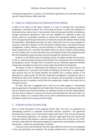 Nordhaus: Climate Clubs and Carbon Pricing 4
international agreements. In essence, all international agreements are essentially voluntary
(see the Treaty of Vienna, 1969, article 34).
4. Clubs as a Mechanism to Overcome Free Riding
In light of the failure of the Kyoto Protocol, it is easy to conclude that international
cooperation is doomed to failure. This is the wrong conclusion. In spite of the obstacles of
international law, nations have in fact overcome many transnational conflicts and spillovers
through international agreements. There are over 200,000 U.N. registered treaties and
actions, which are presumptive attempts to improve the participants’ welfare. Countries
enter into agreements because joint action can take into account the spillover effects among
the participants. While global warming is to date a failed club, there are many examples of
successes. Important examples are the international trading system, international financial
arrangements, military alliances, and the protocols to reduce ozone-depleting chemicals.
These achievements are a reminder that patient efforts to improve relations among nations
are not a fruitless task. In these and other cases, the tendency toward free-riding associated
with the Westphalian system has been overcome through the mechanism of clubs.
So what is a club? While most of us belong to clubs, we seldom consider their structure.
A club is a voluntary group deriving mutual benefits from sharing the costs of producing a
shared good or service. The gains from a successful club are sufficiently large that members
will pay dues and adhere to club rules in order to gain the benefits of membership.
The theory of clubs is a little-known but important corner of the social sciences. The
major conditions for a successful club include the following: (1) that there is a public-good-
type resource that can be shared (whether the benefits from a military alliance or the
enjoyment of a golf course); (2) that the cooperative arrangement, including the dues, is
beneficial for each of the members; (3) that non-members can be excluded or penalized at
relatively low cost to members; and (4) that the membership is stable in the sense that no
one wants to leave.
The basic idea that is suggested here is that we can make progress in international
climate agreements if we adopt the club model rather than the current voluntary model. The
idea of a Climate Club should be viewed as an idealized solution of the free-riding problem.
Like free trade or physics in a vacuum, the climate club described here will never exist in its
pure form. Rather, it is a blueprint that can be used to understand the basic forces at work
and sketch a system that can overcome free-riding.
5. A Sketch of the Climate Club
Here is a brief description of the proposed Climate Club: The club is an agreement by
participating countries to undertake harmonized emissions reductions. The agreement
envisioned here centers on an “international target carbon price” that is the focal provision
of an international agreement. For example, countries might agree that each country will
implement policies that produce a minimum domestic carbon price of $25 per ton of CO2.
Countries could meet the international target price requirement using whatever mechanism
they choose – carbon tax, cap-and-trade, or a hybrid.
A key part of the club mechanism (and the major difference from all current proposals)
is that non-participants are penalized. The penalty analyzed here is uniform percentage
 