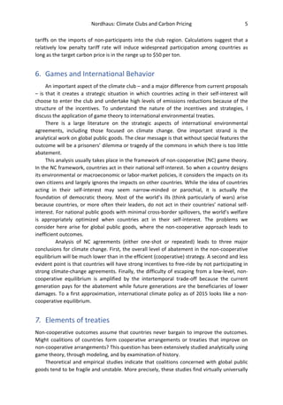 Nordhaus: Climate Clubs and Carbon Pricing 5
tariffs on the imports of non-participants into the club region. Calculations suggest that a
relatively low penalty tariff rate will induce widespread participation among countries as
long as the target carbon price is in the range up to $50 per ton.
6. Games and International Behavior
An important aspect of the climate club – and a major difference from current proposals
– is that it creates a strategic situation in which countries acting in their self-interest will
choose to enter the club and undertake high levels of emissions reductions because of the
structure of the incentives. To understand the nature of the incentives and strategies, I
discuss the application of game theory to international environmental treaties.
There is a large literature on the strategic aspects of international environmental
agreements, including those focused on climate change. One important strand is the
analytical work on global public goods. The clear message is that without special features the
outcome will be a prisoners’ dilemma or tragedy of the commons in which there is too little
abatement.
This analysis usually takes place in the framework of non-cooperative (NC) game theory.
In the NC framework, countries act in their national self-interest. So when a country designs
its environmental or macroeconomic or labor-market policies, it considers the impacts on its
own citizens and largely ignores the impacts on other countries. While the idea of countries
acting in their self-interest may seem narrow-minded or parochial, it is actually the
foundation of democratic theory. Most of the world’s ills (think particularly of wars) arise
because countries, or more often their leaders, do not act in their countries’ national self-
interest. For national public goods with minimal cross-border spillovers, the world’s welfare
is appropriately optimized when countries act in their self-interest. The problems we
consider here arise for global public goods, where the non-cooperative approach leads to
inefficient outcomes.
Analysis of NC agreements (either one-shot or repeated) leads to three major
conclusions for climate change. First, the overall level of abatement in the non-cooperative
equilibrium will be much lower than in the efficient (cooperative) strategy. A second and less
evident point is that countries will have strong incentives to free-ride by not participating in
strong climate-change agreements. Finally, the difficulty of escaping from a low-level, non-
cooperative equilibrium is amplified by the intertemporal trade-off because the current
generation pays for the abatement while future generations are the beneficiaries of lower
damages. To a first approximation, international climate policy as of 2015 looks like a non-
cooperative equilibrium.
7. Elements of treaties
Non-cooperative outcomes assume that countries never bargain to improve the outcomes.
Might coalitions of countries form cooperative arrangements or treaties that improve on
non-cooperative arrangements? This question has been extensively studied analytically using
game theory, through modeling, and by examination of history.
Theoretical and empirical studies indicate that coalitions concerned with global public
goods tend to be fragile and unstable. More precisely, these studies find virtually universally
 