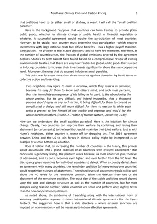 Nordhaus: Climate Clubs and Carbon Pricing 6
that coalitions tend to be either small or shallow, a result I will call the “small coalition
paradox.”
Here is the background. Suppose that countries can form treaties to provide global
public goods, whether for climate change or public health or financial regulation or
whatever. A successful agreement would require the participation of most countries.
However, to be stable, each country must determine that participation –which requires
investments with large national costs but diffuse benefits – has a higher payoff than non-
participation. The problem is that stable coalitions tend to have few members; therefore, as
the number of countries rises, the fraction of global emissions covered by the agreement
declines. Studies by Scott Barrett have found, based on a comprehensive review of existing
environmental treaties, that there are very few treaties for global public goods that succeed
in inducing countries to increase their investments significantly above the non-cooperative
levels. Moreover, the ones that do succeed include external penalties.
This point was foreseen more than three centuries ago in a discussion by David Hume on
collective action and free riding:
Two neighbors may agree to drain a meadow, which they possess in common;
because ‘tis easy for them to know each other's mind; and each must perceive,
that the immediate consequence of his failing in his part, is, the abandoning the
whole project. But ‘tis very difficult, and indeed impossible, that a thousand
persons shou'd agree in any such action; it being difficult for them to concert so
complicated a design, and still more difficult for them to execute it; while each
seeks a pretext to free himself of the trouble and expence, and wou'd lay the
whole burden on others. (Hume, A Treatise of Human Nature, Section VII, 1739)
How can we understand the small coalition paradox? Here is the intuition for climate
change: Clearly, two countries can improve their welfare by combining and raising their
abatement (or carbon price) to the level that would maximize their joint welfare. Just as with
Hume’s neighbors, either country is worse off by dropping out. The 2014 agreement
between China and the US to join forces in climate policy might be interpreted as an
example of a small bottom-up coalition.
Does it follow that, by increasing the number of countries in the treaty, this process
would accumulate into a grand coalition of all countries with efficient abatement? That
conclusion is generally wrong. The problem arises because, as more countries join, the level
of abatement, and its costs, becomes ever higher, and ever further from the NC level. The
discrepancy gives incentives for individual countries to defect. When a country defects from
an agreement with many countries, the remainder coalition (of many-minus-one countries)
would reoptimize its levels of abatement. The revised levels of abatement would still be well
above the NC levels for the remainder coalition, while the defector free-rides on the
abatement of the remainder coalition. The exact size of the stable coalitions would depend
upon the cost and damage structure as well as the number of countries, but for most
analyses using realistic number, stable coalitions are small and perform only slightly better
than the non-cooperative equilibrium.
As noted above, the syndrome of free-riding along with the international norm of
voluntary participation appears to doom international climate agreements like the Kyoto
Protocol. The suggestion here is that a club structure – where external sanctions are
imposed on non-members – will be necessary to induce effective agreements.
 