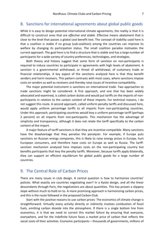 Nordhaus: Climate Clubs and Carbon Pricing 7
8. Sanctions for international agreements about global public goods
While it is easy to design potential international climate agreements, the reality is that it is
difficult to construct ones that are effective and stable. Effective means abatement that is
close to the level that passes a global cost-benefit test. The concept of stability used here is
that a coalition is stable if no group (sub-coalition) among the countries can improve its
welfare by changing its participation status. The small coalition paradox motivates the
current approach. The goal here is to find a structure that is stable and has a large number of
participants for a wide variety of country preferences, technologies, and strategies.
Both theory and history suggest that some form of sanction on non-participants is
required to induce countries to participate in agreements with high levels of abatement. A
sanction is a governmental withdrawal, or threat of withdrawal, of customary trade or
financial relationships. A key aspect of the sanctions analyzed here is that they benefit
senders and harm receivers. This pattern contrasts with most cases, where sanctions impose
costs on senders as well as receivers and thereby raise issues of incentive-compatibility.
The major potential instrument is sanctions on international trade. Two approaches to
trade sanctions might be considered. A first approach, and one that has been widely
advocated and examined, is called carbon duties and would put tariffs on the imports of non-
participants in relation to the carbon content of these imports. For technical reasons, I do
not suggest this route. A second approach, called uniform penalty tariffs and discussed here,
would apply uniform percentage tariffs to all imports from non-participating countries.
Under this approach, participating countries would levy a uniform percentage tariff (perhaps
2 percent) on all imports from non-participants. This mechanism has the advantage of
simplicity and transparency, although it does not relate the tariff specifically to the carbon
content of the import.
A major feature of tariff-sanctions is that they are incentive-compatible. Many sanctions
have the disadvantage that they penalize the penalyzer. For example, if Europe puts
sanctions on Russian energy companies, this is likely to raise energy prices in Europe, hurt
European consumers, and therefore have costs on Europe as well as Russia. The tariff-
sanction mechanism analyzed here imposes costs on the non-participating country but
benefits participants that levy the penalty tariffs. Moreover, because tariffs apply bilaterally,
they can support an efficient equilibrium for global public goods for a large number of
countries.
9. The Central Role of Carbon Prices
There are many issues in club design. A central question is how to harmonize countries’
policies. What exactly are countries negotiating over? In a Kyoto design, and all the linear
descendants through Paris, the negotiations are about quantities. This has proven a slippery
slope without much to hold on to. A more promising approach is harmonizing carbon prices,
and this is the route followed in the proposed Carbon Club.
Start with the positive reasons to use carbon prices: The economics of climate change is
straightforward. Virtually every activity directly or indirectly involves combustion of fossil
fuels, emitting carbon dioxide into the atmosphere. If there is a single bottom line from
economics, it is that we need to correct this market failure by ensuring that everyone,
everywhere, and for the indefinite future faces a market price of carbon that reflects the
social costs of their activities. Economic participants – thousands of governments, millions of
 