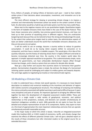 Nordhaus: Climate Clubs and Carbon Pricing 8
firms, billions of people, all taking trillions of decisions each year – need to face realistic
carbon prices if their decisions about consumption, investment, and innovation are to be
appropriate.
The most efficient strategy for slowing or preventing climate change is to impose a
universal and internationally harmonized carbon tax levied on the carbon content of fossil
fuels. An alternative would be a hybrid cap-and-trade system, but this has many subtle flaws.
Move next to the negative reasons not to use quantitative targets: Quantitative targets
in the form of tradable emissions limits have failed in the case of the Kyoto Protocol. They
have shown excessive price volatility, lose precious governmental revenues, and have not
lived up to their promise of equalizing prices in different regions. They are unattractive
bargaining tools because they can be tailored to favor the strong and disadvantage the weak.
To the extent that carbon-price targets lead to carbon taxes, the administrative aspects of
taxes are better understood around the world than marketable emissions allowances, and
they are less prone to corruption.
It will be useful to use an analogy. Assume a country wishes to reduce its gasoline
consumption. It could do so by issuing ration coupons (either to consumers or to
companies), and then have a market in tradable coupons. This would give a firm idea of the
quantity reduction, but the history of rationing shows that it is highly inefficient and tends to
become increasingly distorted over time. No country in the modern world takes this
approach. A simpler approach would be to tax gasoline. This is administratively simple, raises
revenues for governments, can have unfavorable distributional impacts offset through
income-tax changes, and is clearly a system that can endure for decade after decade.
Now go a step further and assume that countries desire to harmonize their gasoline
policies. Harmonization of gasoline taxes is simple. By contrast, the design of a harmonized
rationing system would be challenging and subject to endless games and lawyerly disputes.
The same logic applies to negotiating tax treaties or international trade regimes.
10.Modeling a Climate Club
In order to understand how a climate club would operate, it is necessary to move beyond
description to analytical and numerical modeling of the incentives and behavior of regions
with realistic economic and geophysical structures. The challenge of analyzing and modeling
the science and policy associated with global warming is particularly difficult because it spans
many disciplines and parts of society. An important approach to bringing the different fields
together has been the development of integrated assessment models (IAMs). These pull
together in a single model a wide variety of geophysical, economic, and political
relationships so that projections, analyses, and decisions can consider simultaneously all
important endogenous variables at work. IAMs generally do not aspire to have the most
detailed and complex representation of each of its components. Rather, they aspire to have
at a first level of approximation the most important relationships and ones that can operate
simultaneously and with reasonable accuracy.
In the major study on which this article is based, I describe an integrated-assessment
model (the Coalition-DICE or C-DICE model) of economics, tariffs, and climate change that
examines the effects of different potential climate clubs. I will not give a detailed report on
the results of those simulations but refer interested readers to the original source for an
extended discussion.
 