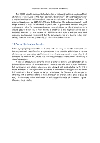 Nordhaus: Climate Clubs and Carbon Pricing 9
The C-DICE model is designed to find whether or not countries join a coalition of high-
abatement countries, and to find stable coalitions. It examines 44 different “regimes,” where
a regime is defined as an international target carbon price and a penalty tariff rates. The
assumed target prices are $12.5, $25, $50, and $100 per ton CO2, and uniform penalty tariffs
range from 0% to 10%. For reference purposes, the US government estimates the global
social cost of carbon (or the damage imposed by an additional ton of CO2 emissions) to be
around $35 per ton of CO2. In most models, a carbon tax of this magnitude would lead to
emissions reduced 15 - 20% relative to a business-as-usual path in the near term. Most
economic studies would recommend that the carbon price rise over time to reduce more
sharply and even eliminate greenhouse gas emissions over this century.
11.Some Illustrative Results
I close by highlighting some of the conclusions of the modeling studies of a climate club. The
first major result is to confirm that a regime without trade sanctions will dissipate to the low-
abatement, non-cooperative equilibrium. A second surprising result is that, when trade
sanctions are imposed, the Climate Club structure generates stable coalitions for virtually all
sets of parameters.
A next set of results concerns the impact of different Climate Club parameters on the
participation structure. For the lowest target carbon prices ($12.5 and $25 per ton of CO2),
full participation and efficient abatement are achieved with relatively low tariffs (2% or
more). However, as the target carbon price rises, it becomes increasingly difficult to achieve
full participation. For a $50 per ton target carbon price, the Club can attain 90+ percent
efficiency with a tariff rate of 5% or more. However, for a target carbon price of $100 per
ton, it is difficult to induce more than the non-cooperative level of abatement. Figure 1
illustrates these results.
 