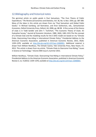 Nordhaus: Climate Clubs and Carbon Pricing 11
12.Bibliography and historical notes
The germinal article on public goods is Paul Samuelson, “The Pure Theory of Public
Expenditure,” The Review of Economics and Statistics, Vol. 36, No. 4, Nov. 1954, pp. 387-389.
Many of the ideas in this article are drawn from my "Paul Samuelson and Global Public
Goods,” in Michael Szenberg, Lall Ramrattan, and Aron Gottesman, eds., Samuelsonian
Economics, Oxford University Press, Oxford, UK, 2006, pp. 88-98. A fine survey of the theory
of clubs is in Todd Sandler and John T. Tschirhart, “The Economic Theory of Clubs: An
Evaluative Survey,” Journal of Economic Literature, 1980, 18(4), 1481-1521.The the concept
of a Climate Club and the modeling results for the C-DICE model are based on my “Climate
Clubs: Overcoming Free-riding in International Climate Policy,” Presidential Address to the
American Economic Association, published in American Economic Review, 2015, 05(4):
1339–1370, available at http://dx.doi.org/10.1257/aer.15000001. Additional material is
drawn from William Nordhaus, The Climate Casino, Yale University Press, New Haven, CT,
2013. This article is drawn from my article, “Climate Clubs to Overcome Free-Riding,” Issues
in Science at Technology,” Volume XXXI Issue 4, Summer 2015.
William Nordhaus, “Climate Clubs: Overcoming Free-Riding in International Climate Policy,”
Presidential Address to the American Economic Association, published in American Economic
Review 5, no. 4 (2015): 1339–1370, available at http://dx.doi.org/10.1257/aer.15000001.
 