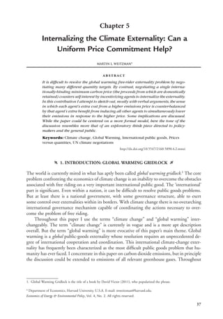 37
Chapter 5
Internalizing the Climate Externality: Can a
Uniform Price Commitment Help?
MARTIN L. WEITZMANa
abstract
It is difﬁcult to resolve the global warming free-rider externality problem by nego-
tiating many different quantity targets. By contrast, negotiating a single interna-
tionally-binding minimum carbon price (the proceeds from which are domestically
retained) counters self-interest by incentivizing agents to internalize the externality.
In this contribution I attempt to sketch out, mostly with verbal arguments, the sense
in which each agent’s extra cost from a higher emissions price is counter-balanced
by that agent’s extra beneﬁt from inducing all other agents to simultaneously lower
their emissions in response to the higher price. Some implications are discussed.
While the paper could be centered on a more formal model, here the tone of the
discussion resembles more that of an exploratory think piece directed to policy-
makers and the general public.
Keywords: Climate change, Global Warming, International public goods, Prices
versus quantities, UN climate negotiations
http://dx.doi.org/10.5547/2160-5890.4.2.mwei
f 1. INTRODUCTION: GLOBAL WARMING GRIDLOCK g
The world is currently mired in what has aptly been called global warming gridlock.1
The core
problem confronting the economics of climate change is an inability to overcome the obstacles
associated with free riding on a very important international public good. The ‘international’
part is signiﬁcant. Even within a nation, it can be difﬁcult to resolve public goods problems.
But at least there is a national government, with some governance structure, able to exert
some control over externalities within its borders. With climate change there is no overarching
international governance mechanism capable of coordinating the actions necessary to over-
come the problem of free riding.
Throughout this paper I use the terms “climate change” and “global warming” inter-
changeably. The term “climate change” is currently in vogue and is a more apt description
overall. But the term “global warming” is more evocative of this paper’s main theme. Global
warming is a global public-goods externality whose resolution requires an unprecedented de-
gree of international cooperation and coordination. This international climate-change exter-
nality has frequently been characterized as the most difﬁcult public goods problem that hu-
manity has ever faced. I concentrate in this paper on carbon dioxide emissions, but in principle
the discussion could be extended to emissions of all relevant greenhouse gases. Throughout
1. Global Warming Gridlock is the title of a book by David Victor (2011), who popularized the phrase.
a
Department of Economics, Harvard University, U.S.A. E-mail: mweitzman@harvard.edu.
Economics of Energy & Environmental Policy, Vol. 4, No. 2. All rights reserved.
 