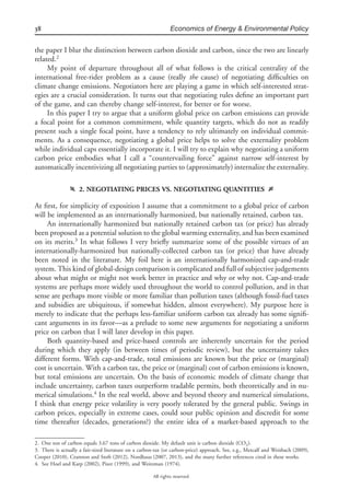 38 Economics of Energy & Environmental Policy
All rights reserved.
the paper I blur the distinction between carbon dioxide and carbon, since the two are linearly
related.2
My point of departure throughout all of what follows is the critical centrality of the
international free-rider problem as a cause (really the cause) of negotiating difﬁculties on
climate change emissions. Negotiators here are playing a game in which self-interested strat-
egies are a crucial consideration. It turns out that negotiating rules deﬁne an important part
of the game, and can thereby change self-interest, for better or for worse.
In this paper I try to argue that a uniform global price on carbon emissions can provide
a focal point for a common commitment, while quantity targets, which do not as readily
present such a single focal point, have a tendency to rely ultimately on individual commit-
ments. As a consequence, negotiating a global price helps to solve the externality problem
while individual caps essentially incorporate it. I will try to explain why negotiating a uniform
carbon price embodies what I call a “countervailing force” against narrow self-interest by
automatically incentivizing all negotiating parties to (approximately) internalize the externality.
f 2. NEGOTIATING PRICES VS. NEGOTIATING QUANTITIES g
At ﬁrst, for simplicity of exposition I assume that a commitment to a global price of carbon
will be implemented as an internationally harmonized, but nationally retained, carbon tax.
An internationally harmonized but nationally retained carbon tax (or price) has already
been proposed as a potential solution to the global warming externality, and has been examined
on its merits.3
In what follows I very brieﬂy summarize some of the possible virtues of an
internationally-harmonized but nationally-collected carbon tax (or price) that have already
been noted in the literature. My foil here is an internationally harmonized cap-and-trade
system. This kind of global-design comparison is complicated and full of subjective judgements
about what might or might not work better in practice and why or why not. Cap-and-trade
systems are perhaps more widely used throughout the world to control pollution, and in that
sense are perhaps more visible or more familiar than pollution taxes (although fossil-fuel taxes
and subsidies are ubiquitous, if somewhat hidden, almost everywhere). My purpose here is
merely to indicate that the perhaps less-familiar uniform carbon tax already has some signiﬁ-
cant arguments in its favor—as a prelude to some new arguments for negotiating a uniform
price on carbon that I will later develop in this paper.
Both quantity-based and price-based controls are inherently uncertain for the period
during which they apply (in between times of periodic review), but the uncertainty takes
different forms. With cap-and-trade, total emissions are known but the price or (marginal)
cost is uncertain. With a carbon tax, the price or (marginal) cost of carbon emissions is known,
but total emissions are uncertain. On the basis of economic models of climate change that
include uncertainty, carbon taxes outperform tradable permits, both theoretically and in nu-
merical simulations.4
In the real world, above and beyond theory and numerical simulations,
I think that energy price volatility is very poorly tolerated by the general public. Swings in
carbon prices, especially in extreme cases, could sour public opinion and discredit for some
time thereafter (decades, generations?) the entire idea of a market-based approach to the
2. One ton of carbon equals 3.67 tons of carbon dioxide. My default unit is carbon dioxide (CO2).
3. There is actually a fair-sized literature on a carbon-tax (or carbon-price) approach. See, e.g., Metcalf and Weisbach (2009),
Cooper (2010), Cramton and Stoft (2012), Nordhaus (2007, 2013), and the many further references cited in these works.
4. See Hoel and Karp (2002), Pizer (1999), and Weitzman (1974).
 