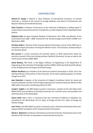 CONTRIBUTORS
Richard N. Cooper is Maurits C. Boas Professor of International Economics at Harvard
University, a member of the Council on Foreign Relations and author of Environment and
Resource Policies for the World Economy.
Peter Cramton is Professor of Economics at the University of Maryland, a leading expert in
auction theory and practice and has consulted for a number of governments regarding climate
policies.
Stéphane Dion has been Canadian Member of Parliament since 1996, and Minister of the
Environment from 2006 – 2008. Chaired the U.N. Climate Change summit (COP 11/MOP 1) in
Montreal in 2005.
Christian Gollier is Director of the Toulouse School of Economics, winner of the 2001 Paul A.
Samuelson Award and author of Pricing the Planet's Future: The Economics of Discounting in
an Uncertain World.
Éloi Laurent is a senior economist and scientific advisor at OFCE (Sciences-Po Center for
economic research, Paris) and visiting professor (Stanford University). He was an aide to the
French prime minister (2000-2002).
David MacKay, FRS FInstP, is the Regius Professor of Engineering in the Department of
Engineering at the University of Cambridge and from 2009 to 2014 was Chief Scientific Adviser
to the UK Department of Energy and Climate Change.
William Nordhaus was President of the American Economic Association in 2014, and is the
Sterling Professor of Economics at Yale University. He has been publishing papers on climate
change since 1977.
Axel Ockenfels is Speaker of the University of Cologne’s Excellence Center for Social and
Economic Behavior, Director of the Cologne Laboratory for Economic Research, Winner of the
2005 Leibniz Prize and a contributing author for IPCC.
Joseph E. Stiglitz is the 2001 Nobel Laureate in Economics, recipient of the John Bates Clark
Medal (1979) and a professor at Columbia University. He is a former senior vice president and
chief economist of the World Bank.
Steven Stoft holds a Ph.D. in Economics from the University of California at Berkeley, has
consulted for the World Bank, the U.S. Dept. of Energy and the U.K.’s Dept. of Energy and
Climate Change.
Jean Tirole is the 2014 Nobel Laureate in Economics and is chairman of the board of the Jean-
Jacques Laffont Foundation at the Toulouse School of Economics
Martin L. Weitzman is Professor of Economics at Harvard University. Previously he was on the
faculties of MIT and Yale. He specializes in environmental economics.
 