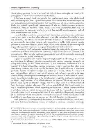 39Internalizing the Climate Externality
All rights reserved.
climate change problem. On the other hand, it is difﬁcult for me to imagine the broad public
getting quite so upset because total emissions ﬂuctuate.
It has been argued, I think convincingly, that a carbon tax is more easily administered
and is more transparent than a cap-and-trade system. This consideration is especially important
in a comprehensive international context that would include all major emitting countries.
Under international cap-and-trade, governments will allocate valuable emissions permits to
their nation’s ﬁrms and residents. In some places, under some circumstances, there may be a
great temptation for kleptocrats to effectively steal these valuable emissions permits and sell
them on the international market.
The collected revenues from an internationally harmonized carbon tax remain within each
country, and could be used to offset other taxes or even be redistributed internally as lump
sum payments. This, I think, is a desirable property. By contrast the revenues generated from
an internationally harmonized cap-and-trade system ﬂow as highly visible external transfer
payments across national borders, which might be less easily tolerated by countries required
to pay other countries large sums of taxpayer-ﬁnanced money to buy permits.5
This extremely brief, and perhaps somewhat biased, discussion of the advantages of an
internationally harmonized carbon tax (compared to cap-and-trade) is not intended to be
comprehensive. There are also legitimate arguments in favor of internationally harmonized
tradable permits and against a carbon tax.6
A point in favor of tradable permits, frequently emphasized by its advocates, is the political
appeal of giving free allowance permits to carbon-intensive industry groups (as contrasted with
taxing them directly on their carbon emissions). As was pointed out, carbon taxes that are
internally-levied and collected by a national government could be used to reduce other, more
distortionary, taxes—or they could even be distributed directly to the citizenry as lump-sum
payments. But this redistribution aspect of a carbon tax is hidden, behind the scenes as it
were. Individual ﬁrms will prefer, and typically strongly prefer, what they perceive as the lesser
burden of freely allocated permits over the greater perceived burden of pollution taxes. Indeed,
studies show that the market value of the free allowances is typically signiﬁcantly greater than
the higher compliance costs of decarbonization that are incurred.7
Firms and countries in a
cap-and-trade regime will therefore struggle hard for a larger share of the total amount of
freely distributed emissions allocations. The political appeal of freely distributed tradable per-
mits is a double-edged sword. When negotiating emissions caps, a serious income distortion
is introduced because a nation is much more concerned with the revenues from its own free
quota allocations than it is concerned with overall international social optimality. Auctioning
off the allowances would eliminate this income-effect distortion on the individually desired
level of free permit allocations, but then we are effectively back in a tax-like system.
Both approaches (an internationally harmonized but domestically collected carbon price,
and freely distributed marketable permits) are subject to immense—sometimes seemingly
5. Of course, persuading nations to commit to negotiating a uniform price of carbon in the ﬁrst place might well involve some
“green-fund” equity transfers. Because the imposed “carbon tax” is internally retained within each nation, then, at least for small
changes, the green-fund transfers needed to offset increased costs of compliance for price changes are deadweight-loss second-
order Harberger triangles of the relatively modest form (DP‫ן‬DQ)/2. The corresponding international transfers in a cap-and-
trade system (which can be either positive or negative, depending, among other things, on initial cap assignments) are ﬁrst-order
immodest rectangles of the form P‫ן‬DQ.
6. For a critical review of carbon taxes vs. cap-and-trade, see Goulder and Schein (2013) and the many further references they
cite.
7. See Goulder et al (2010) and the further cited references therein.
 