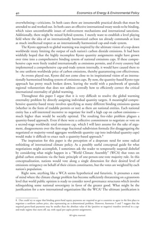 40 Economics of Energy & Environmental Policy
All rights reserved.
overwhelming—criticisms. In both cases there are innumerable practical details that must be
attended to and worked out. In both cases an effective international treaty needs to be binding,
which raises uncomfortable issues of enforcement mechanisms and international sanctions.
Additionally, there might be mixed hybrid systems. I merely want to establish a level playing
ﬁeld where the idea of an internationally harmonized carbon tax already commands at least
as much intellectual respect as an internationally harmonized cap-and-trade system.
The Kyoto approach to global warming was inspired by the ultimate vision of a top-down
worldwide treaty limiting the output of each nation’s carbon dioxide emissions. It had been
wishfully hoped that the highly incomplete Kyoto quantity assignments might have grown
over time into a comprehensive binding system of national emissions caps. If these compre-
hensive caps were freely traded internationally as emissions permits, and if every country had
implemented a comprehensive cap-and-trade system internally, it would have caused there to
be one uniform worldwide price of carbon emissions, thereby guaranteeing cost effectiveness.
As events played out, Kyoto did not come close to its inspirational vision of an interna-
tionally harmonized binding system of emissions caps. By now, the quantity-based Kyoto-type
approach has pretty much broken down, leaving the world with a patchwork of sporadic
regional volunteerism that does not address centrally how to efﬁciently correct the critical
international externality of global warming.
Throughout this paper I argue that it is very difﬁcult to resolve the global warming
externality problem by directly assigning individual quantity targets. A meaningful compre-
hensive quantity-based treaty involves specifying as many different binding emissions quotas
(whether in the form of tradable permits or not) as there are national entities. Each national
entity has a self-interested incentive to negotiate for itself a high cap on carbon emissions—
much higher than would be socially optimal. The resulting free-rider problem plagues a
quantity-based approach. Even if there were a collective commitment to negotiate or vote on
a second-stage worldwide total emissions cap, which I will later assume for the sake of argu-
ment, disagreements over the ﬁrst-stage fractional subdivision formula (for disaggregating the
negotiated or majority-voted aggregate worldwide quantity cap into individual quantity caps)
would make it difﬁcult to enact such a quantity-based approach.8
The inspiration for this paper is the perception of a desperate need for some radical
rethinking of international climate policy. As a possibly useful conceptual guide for what
negotiations might accomplish, I sometimes ask the reader to temporarily suspend disbelief
by considering what might happen in a “World Climate Assembly” (WCA) that votes on
global carbon emissions via the basic principle of one-person-one-vote majority rule. In this
conceptualization, nations would vote along a single dimension for their desired level of
emissions stringency on behalf of their citizen constituents, but the votes are weighted by each
nation’s population.
Right now, anything like a WCA seems hypothetical and futuristic. It presumes a state
of mind where the climate change problem has become sufﬁciently threatening on a grassroots
level that world public opinion is ready to consider novel governance structures which involve
relinquishing some national sovereignty in favor of the greater good. What might be the
justiﬁcation for a new international organization like the WCA? The ultimate justiﬁcation is
8. One could try to argue that binding green-fund equity payments are required to get n countries to agree in the ﬁrst place to
negotiate a uniform carbon price, also representing an n-dimensional problem. However, footnotes 5 and 7 suggest that the
required green-fund payments may be smaller than the absolute value of the (positive or negative) transfers involved in a cap-
and-trade regime that starts off, say, with equal per-capita permit assignments.
 