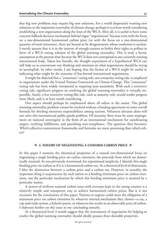 41Internalizing the Climate Externality
All rights reserved.
that big new problems may require big new solutions. For a world desperately wanting new
solutions to the important externality of climate change, perhaps it is at least worth considering
establishing a new organization along the lines of the WCA. After all, it is useful to have some
concrete fallback decision mechanism behind vague “negotiations” because even with the focus
on a one-dimensional harmonized carbon price (or with the focus on a one-dimensional
quantity of total emissions), there are bound to be disagreements whose resolution is unclear.
I merely assume that it is in the interest of enough nations to forfeit their rights to pollute in
favor of a WCA voting solution of the global warming externality. This is truly a heroic
assumption at the present time because the WCA does not correspond to any currently-existing
international body. Taken less literally, the thought experiment of a hypothetical WCA can
still help us to concentrate our thinking and intuition on what negotiations should be trying
to accomplish. In other words, I am hoping that the ﬁction of a WCA might be useful in
indicating what might be the outcome of less-formal international negotiations.
It might be objected that a “consensus” voting rule, not a majority voting rule, is employed
in negotiations under the United Nations Framework on Climate Change. This “consensus”
voting rule has been widely interpreted as requiring near-unanimity. With such a restrictive
voting rule, signiﬁcant progress on resolving the global warming externality is virtually im-
possible. Surely, a less restrictive voting-like rule, such as majority rule, would render progress
more likely, and is at least worth considering.
One aspect should perhaps be emphasized above all others at the outset. The global
warming externality problem cannot be resolved without a binding agreement on some overall
formula for dividing emissions responsibilities among nations. Volunteer altruism alone will
not solve this international public-goods problem. Of necessity there must be some impinge-
ment on national sovereignty in the form of an international mechanism for coordinating
targets, verifying fulﬁllment, and punishing non-compliance. The question then becomes:
Which collective-commitment frameworks and formulas are more promising than which oth-
ers?
f 3. THEORY OF NEGOTIATING A UNIFORM CARBON PRICE g
In this paper I examine the theoretical properties of a natural one-dimensional focus on
negotiating a single binding price on carbon emissions, the proceeds from which are domes-
tically retained. As was previously mentioned, for expositional simplicity, I identify this single
binding price on carbon as if it is a harmonized carbon tax. At a theoretical level of abstraction,
I blur the distinction between a carbon price and a carbon tax. However, in actuality the
important thing is acquiescence by each nation to a binding minimum price on carbon emis-
sions, not the particular mechanism by which this binding minimum price is attained by a
particular nation.
A system of uniform national carbon taxes with revenues kept in the taxing country is a
relatively simple and transparent way to achieve harmonized carbon prices. But it is not
necessary for the conclusions of this paper. Nations or regions could meet the obligation of a
minimum price on carbon emissions by whatever internal mechanism they choose—a tax, a
cap-and-trade system, a hybrid system, or whatever else results in an observable price of carbon.
I elaborate further on this issue in my concluding remarks.
At a theoretical level, I would suggest that the instruments of negotiation for helping to
resolve the global warming externality should ideally possess three desirable properties.
 