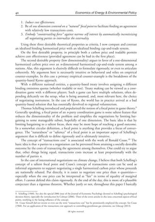 42 Economics of Energy & Environmental Policy
All rights reserved.
1. Induce cost effectiveness.
2. Be of one dimension centered on a “natural” focal point to facilitate ﬁnding an agreement
with relatively low transactions costs.
3. Embody “countervailing force” against narrow self interest by automatically incentivizing
all negotiating parties to internalize the externality.
Using these three desirable theoretical properties as criteria, I now compare and contrast
an idealized binding harmonized price with an idealized binding cap-and-trade system.
On the ﬁrst desirable property, in principle both a carbon price and tradable permits
achieve cost effectiveness (provided agreement can be had in the ﬁrst place).
The second desirable property (low dimensionality) argues in favor of a one-dimensional
harmonized carbon price over an n-dimensional harmonized cap-and-trade system among n
nations. Alas, this argument is elusively difﬁcult to formulate rigorously, or even to articulate
coherently. My argument here is necessarily intuitive or behavioral and relies on empirical
counter-examples. In this case a primary empirical counter-example is the breakdown of the
quantity-based Kyoto approach.
With n different national entities, a quantity-based treaty involves assigning n different
binding emissions quotas (whether tradable or not). Treaty making can be viewed as a coor-
dination game with n different players. Such a game can have multiple solutions, often de-
pending delicately on the setup, what is being assumed, and, most relevant here, the choice
of negotiating instrument. In the case of Kyoto, the world has in practice arrived at a bad
quantity-based solution that has essentially devolved to regional volunteerism.
Thomas Schelling introduced and popularized the notion of a focal point in game theory.9
Generally speaking, a focal point of an n-party coordination game is some salient feature that
reduces the dimensionality of the problem and simpliﬁes the negotiations by limiting bar-
gaining to some manageable subset, hopefully of one dimension. The basic idea is that by
limiting bargaining to a salient focus, there may be more hope of reaching a good outcome.
In a somewhat circular deﬁnition, a focal point is anything that provides a focus of conver-
gence. The “naturalness” or “salience” of a focal point is an important aspect of Schelling’s
argument that is difﬁcult to deﬁne rigorously and is ultimately intuitive.
The concept of “transactions cost” is associated with the work of Ronald Coase.10
The
basic idea is that n parties to a negotiation can be prevented from attaining a socially desirable
outcome by the costs of transacting the agreement among themselves. One could try to argue
that, other things being equal, transactions costs increase at least proportionally with the
number of parties n.
In the case of international negotiations on climate change, I believe that both Schelling’s
concept of a salient focal point and Coase’s concept of transactions costs can be used as
informal arguments to support negotiating a single harmonized carbon price whose proceeds
are nationally rebated. Put directly, it is easier to negotiate one price than n quantities—
especially when the one price can be interpreted as “fair” in terms of equality of marginal
effort. I cannot defend this claim rigorously. At the end of the day, this is more of a plausible
conjecture than a rigorous theorem. Whether justly or not, throughout this paper I basically
9. Schelling (1960). See also the special 2006 issue of the Journal of Economic Psychology devoted to Schelling’s psychological
decision theory, especially the introduction by Colman (2006). Three of the seven articles in this issue concerned aspects of focal
points, testifying to the lasting inﬂuence of the concept.
10. Coase himself did not invent or even use the term “transactions cost” but he prominently employed the concept. See Coase
(1960). For an application of the transactions cost approach to controlling greenhouse gas emissions, see Libecap (2013).
 