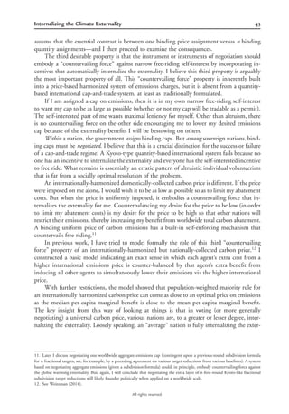 43Internalizing the Climate Externality
All rights reserved.
assume that the essential contrast is between one binding price assignment versus n binding
quantity assignments—and I then proceed to examine the consequences.
The third desirable property is that the instrument or instruments of negotiation should
embody a “countervailing force” against narrow free-riding self-interest by incorporating in-
centives that automatically internalize the externality. I believe this third property is arguably
the most important property of all. This “countervailing force” property is inherently built
into a price-based harmonized system of emissions charges, but it is absent from a quantity-
based international cap-and-trade system, at least as traditionally formulated.
If I am assigned a cap on emissions, then it is in my own narrow free-riding self-interest
to want my cap to be as large as possible (whether or not my cap will be tradable as a permit).
The self-interested part of me wants maximal leniency for myself. Other than altruism, there
is no countervailing force on the other side encouraging me to lower my desired emissions
cap because of the externality beneﬁts I will be bestowing on others.
Within a nation, the government assigns binding caps. But among sovereign nations, bind-
ing caps must be negotiated. I believe that this is a crucial distinction for the success or failure
of a cap-and-trade regime. A Kyoto-type quantity-based international system fails because no
one has an incentive to internalize the externality and everyone has the self-interested incentive
to free ride. What remains is essentially an erratic pattern of altruistic individual volunteerism
that is far from a socially optimal resolution of the problem.
An internationally-harmonized domestically-collected carbon price is different. If the price
were imposed on me alone, I would wish it to be as low as possible so as to limit my abatement
costs. But when the price is uniformly imposed, it embodies a countervailing force that in-
ternalizes the externality for me. Counterbalancing my desire for the price to be low (in order
to limit my abatement costs) is my desire for the price to be high so that other nations will
restrict their emissions, thereby increasing my beneﬁt from worldwide total carbon abatement.
A binding uniform price of carbon emissions has a built-in self-enforcing mechanism that
countervails free riding.11
In previous work, I have tried to model formally the role of this third “countervailing
force” property of an internationally-harmonized but nationally-collected carbon price.12
I
constructed a basic model indicating an exact sense in which each agent’s extra cost from a
higher international emissions price is counter-balanced by that agent’s extra beneﬁt from
inducing all other agents to simultaneously lower their emissions via the higher international
price.
With further restrictions, the model showed that population-weighted majority rule for
an internationally harmonized carbon price can come as close to an optimal price on emissions
as the median per-capita marginal beneﬁt is close to the mean per-capita marginal beneﬁt.
The key insight from this way of looking at things is that in voting (or more generally
negotiating) a universal carbon price, various nations are, to a greater or lesser degree, inter-
nalizing the externality. Loosely speaking, an “average” nation is fully internalizing the exter-
11. Later I discuss negotiating one worldwide aggregate emissions cap (contingent upon a previous-round subdivision formula
for n fractional targets, set, for example, by a preceding agreement on various target reductions from various baselines). A system
based on negotiating aggregate emissions (given a subdivision formula) could, in principle, embody countervailing force against
the global warming externality. But, again, I will conclude that negotiating the extra layer of n ﬁrst-round Kyoto-like fractional
subdivision target reductions will likely founder politically when applied on a worldwide scale.
12. See Weitzman (2014).
 
