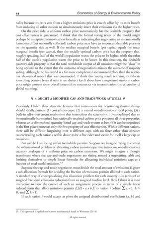 44 Economics of Energy & Environmental Policy
All rights reserved.
nality because its extra cost from a higher emissions price is exactly offset by its extra beneﬁt
from inducing all other nations to simultaneously lower their emissions via the higher price.
On the price side, a uniform carbon price automatically has the desirable property that
cost effectiveness is guaranteed. I think that the formal voting result of the model might
perhaps be interpreted somewhat less formally as indicating that negotiating an internationally
harmonized (but nationally collected) carbon price may have an important desirable property
on the quantity side as well. If the median marginal beneﬁt (per capita) equals the mean
marginal beneﬁt (per capita), then the socially optimal carbon price has the property that,
roughly speaking, half of the world’s population wants the price to be higher, while the other
half of the world’s population wants the price to be lower. In this situation, the desirable
quantity-side property is that the total worldwide output of all emissions might be “close” to
being optimal to the extent that the outcome of negotiations mimics the outcome of majority
voting. Although the real world is a far more complicated and nuanced place than the restric-
tive theoretical model that was constructed, I think this voting result is trying to indicate
something positive (even if only at an abstract level) about how a negotiated uniform carbon
price might possess some overall potential to counteract via internalization the externality of
global warming.
f 4. MIGHT A MODIFIED CAP-AND-TRADE WORK AS WELL? g
Previously I listed three desirable features that instruments for negotiating climate change
should ideally possess: (1) cost effectiveness; (2) a natural one-dimensional focal point; (3) a
built-in self-enforcement mechanism that internalizes the externality. I then explained that an
internationally-harmonized but nationally-retained carbon price possesses all three properties,
whereas an n-dimensional quantity-based cap-and-trade system at best (if it can be negotiated
in the ﬁrst place) possesses only the ﬁrst property of cost effectiveness. With n different nations,
there will be difﬁcult bargaining over n different caps with no force other than altruism
countervailing each nation’s selﬁsh desire to be a free rider and secure for itself a large cap on
emissions.
But maybe I am being unfair to tradable permits. Suppose we imagine trying to convert
the n-dimensional problem of allocating carbon emissions permits into some one-dimensional
quantity analogue of a uniform price on carbon emissions. We might imagine a thought
experiment where the cap-and-trade negotiators are sitting around a negotiating table and
limiting themselves to simple linear formulas for allocating individual emissions caps as a
fraction of total world emissions.13
Suppose the cap-and-trade negotiators must decide the total amount of emissions E, given
a sub-allocation formula for deciding the fraction of emissions permits allotted to each nation.
A standard way of conceptualizing this allocation problem for each country is in terms of an
assigned fractional emissions reduction from an assigned baseline level. Here I think it is most
instructive to view the essence of such an assignment process in terms of a simple linear
reduced form that allots emissions permits to nation i (where ,E (E)= a + b E a =0 b Ͼi i i ͚ i i
, and ).0 b =1͚ i
If each nation i would accept as given the assigned distributional coefﬁcients and(a ,b )i i
13. This approach is spelled out in more mathematical detail in Weitzman (2014).
 