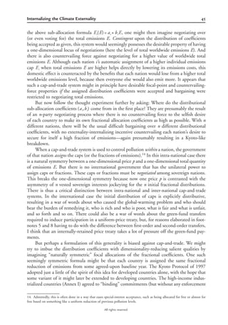 45Internalizing the Climate Externality
All rights reserved.
the above sub-allocation formula , one might then imagine negotiating overE (E)= a + b Ei i i
(or even voting for) the total emissions E. Contingent upon the distribution of coefﬁcients
being accepted as given, this system would seemingly possesses the desirable property of having
a one-dimensional locus of negotiations (here the level of total worldwide emissions E). And
there is also countervailing force against negotiating for a higher value of worldwide total
emissions E. Although each nation i’s automatic assignment of a higher individual emissions
cap when total emissions E are higher helps directly by lowering its emissions costs, thisEi
domestic effect is counteracted by the beneﬁts that each nation would lose from a higher total
worldwide emissions level, because then everyone else would also emit more. It appears that
such a cap-and-trade system might in principle have desirable focal-point and countervailing-
force properties if the assigned distribution coefﬁcients were accepted and bargaining were
restricted to negotiating total emissions.
But now follow the thought experiment further by asking: Where do the distributional
sub-allocation coefﬁcients come from in the ﬁrst place? They are presumably the result(a ,b )i i
of an n-party negotiating process where there is no countervailing force to the selﬁsh desire
of each country to make its own fractional allocation coefﬁcients as high as possible. With n
different nations, there will be the usual difﬁcult bargaining over n different distributional
coefﬁcients, with no externality-internalizing incentive countervailing each nation’s desire to
secure for itself a high fraction of emissions—again presumably resulting in a Kyoto-like
breakdown.
When a cap-and-trade system is used to control pollution within a nation, the government
of that nation assigns the caps (or the fractions of emissions).14
In this intra-national case there
is a natural symmetry between a one-dimensional price p and a one-dimensional total quantity
of emissions E. But there is no international government that has the unilateral power to
assign caps or fractions. These caps or fractions must be negotiated among sovereign nations.
This breaks the one-dimensional symmetry because now one price p is contrasted with the
asymmetry of n vested sovereign interests jockeying for the n initial fractional distributions.
There is thus a critical distinction between intra-national and inter-national cap-and-trade
systems. In the international case the initial distribution of caps is explicitly distributive,
resulting in a war of words about who caused the global-warming problem and who should
bear the burden of remedying it, who is rich and who is poor, what is fair and what is unfair,
and so forth and so on. There could also be a war of words about the green-fund transfers
required to induce participation in a uniform-price treaty, but, for reasons elaborated in foot-
notes 5 and 8 having to do with the difference between ﬁrst-order and second-order transfers,
I think that an internally-retained price treaty takes a lot of pressure off the green-fund pay-
ments.
But perhaps a formulation of this generality is biased against cap-and-trade. We might
try to imbue the distribution coefﬁcients with dimensionality-reducing salient qualities by
imagining “naturally symmetric” focal allocations of the fractional coefﬁcients. One such
seemingly symmetric formula might be that each country is assigned the same fractional
reduction of emissions from some agreed-upon baseline year. The Kyoto Protocol of 1997
adopted just a little of the spirit of this idea for developed countries alone, with the hope that
some variant of it might later be extended to developing countries. The high-income indus-
trialized countries (Annex I) agreed to “binding” commitments (but without any enforcement
14. Admittedly, this is often done in a way that eases special-interest acceptance, such as being allocated for free or almost for
free based on something like a uniform reduction of previous pollution levels.
 