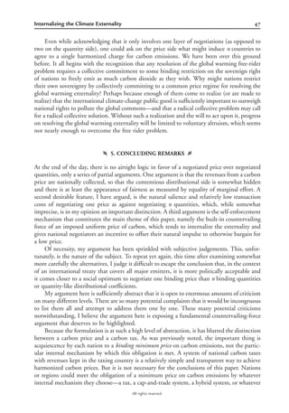 47Internalizing the Climate Externality
All rights reserved.
Even while acknowledging that it only involves one layer of negotiations (as opposed to
two on the quantity side), one could ask on the price side what might induce n countries to
agree to a single harmonized charge for carbon emissions. We have been over this ground
before. It all begins with the recognition that any resolution of the global warming free-rider
problem requires a collective commitment to some binding restriction on the sovereign right
of nations to freely emit as much carbon dioxide as they wish. Why might nations restrict
their own sovereignty by collectively committing to a common price regime for resolving the
global warming externality? Perhaps because enough of them come to realize (or are made to
realize) that the international climate-change public good is sufﬁciently important to outweigh
national rights to pollute the global commons—and that a radical collective problem may call
for a radical collective solution. Without such a realization and the will to act upon it, progress
on resolving the global warming externality will be limited to voluntary altruism, which seems
not nearly enough to overcome the free rider problem.
f 5. CONCLUDING REMARKS g
At the end of the day, there is no airtight logic in favor of a negotiated price over negotiated
quantities, only a series of partial arguments. One argument is that the revenues from a carbon
price are nationally collected, so that the contentious distributional side is somewhat hidden
and there is at least the appearance of fairness as measured by equality of marginal effort. A
second desirable feature, I have argued, is the natural salience and relatively low transaction
costs of negotiating one price as against negotiating n quantities, which, while somewhat
imprecise, is in my opinion an important distinction. A third argument is the self-enforcement
mechanism that constitutes the main theme of this paper, namely the built-in countervailing
force of an imposed uniform price of carbon, which tends to internalize the externality and
gives national negotiators an incentive to offset their natural impulse to otherwise bargain for
a low price.
Of necessity, my argument has been sprinkled with subjective judgements. This, unfor-
tunately, is the nature of the subject. To repeat yet again, this time after examining somewhat
more carefully the alternatives, I judge it difﬁcult to escape the conclusion that, in the context
of an international treaty that covers all major emitters, it is more politically acceptable and
it comes closer to a social optimum to negotiate one binding price than n binding quantities
or quantity-like distributional coefﬁcients.
My argument here is sufﬁciently abstract that it is open to enormous amounts of criticism
on many different levels. There are so many potential complaints that it would be incongruous
to list them all and attempt to address them one by one. These many potential criticisms
notwithstanding, I believe the argument here is exposing a fundamental countervailing-force
argument that deserves to be highlighted.
Because the formulation is at such a high level of abstraction, it has blurred the distinction
between a carbon price and a carbon tax. As was previously noted, the important thing is
acquiescence by each nation to a binding minimum price on carbon emissions, not the partic-
ular internal mechanism by which this obligation is met. A system of national carbon taxes
with revenues kept in the taxing country is a relatively simple and transparent way to achieve
harmonized carbon prices. But it is not necessary for the conclusions of this paper. Nations
or regions could meet the obligation of a minimum price on carbon emissions by whatever
internal mechanism they choose—a tax, a cap-and-trade system, a hybrid system, or whatever
 