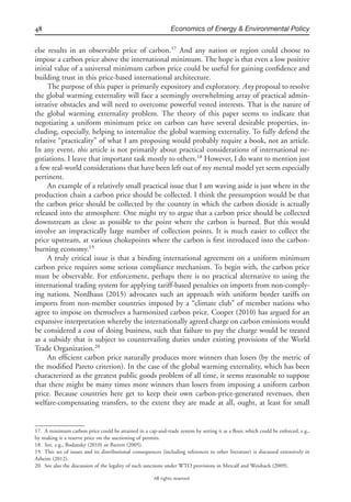 48 Economics of Energy & Environmental Policy
All rights reserved.
else results in an observable price of carbon.17
And any nation or region could choose to
impose a carbon price above the international minimum. The hope is that even a low positive
initial value of a universal minimum carbon price could be useful for gaining conﬁdence and
building trust in this price-based international architecture.
The purpose of this paper is primarily expository and exploratory. Any proposal to resolve
the global warming externality will face a seemingly overwhelming array of practical admin-
istrative obstacles and will need to overcome powerful vested interests. That is the nature of
the global warming externality problem. The theory of this paper seems to indicate that
negotiating a uniform minimum price on carbon can have several desirable properties, in-
cluding, especially, helping to internalize the global warming externality. To fully defend the
relative “practicality” of what I am proposing would probably require a book, not an article.
In any event, this article is not primarily about practical considerations of international ne-
gotiations. I leave that important task mostly to others.18
However, I do want to mention just
a few real-world considerations that have been left out of my mental model yet seem especially
pertinent.
An example of a relatively small practical issue that I am waving aside is just where in the
production chain a carbon price should be collected. I think the presumption would be that
the carbon price should be collected by the country in which the carbon dioxide is actually
released into the atmosphere. One might try to argue that a carbon price should be collected
downstream as close as possible to the point where the carbon is burned. But this would
involve an impractically large number of collection points. It is much easier to collect the
price upstream, at various chokepoints where the carbon is ﬁrst introduced into the carbon-
burning economy.19
A truly critical issue is that a binding international agreement on a uniform minimum
carbon price requires some serious compliance mechanism. To begin with, the carbon price
must be observable. For enforcement, perhaps there is no practical alternative to using the
international trading system for applying tariff-based penalties on imports from non-comply-
ing nations. Nordhaus (2015) advocates such an approach with uniform border tariffs on
imports from non-member countries imposed by a “climate club” of member nations who
agree to impose on themselves a harmonized carbon price. Cooper (2010) has argued for an
expansive interpretation whereby the internationally agreed charge on carbon emissions would
be considered a cost of doing business, such that failure to pay the charge would be treated
as a subsidy that is subject to countervailing duties under existing provisions of the World
Trade Organization.20
An efﬁcient carbon price naturally produces more winners than losers (by the metric of
the modiﬁed Pareto criterion). In the case of the global warming externality, which has been
characterized as the greatest public goods problem of all time, it seems reasonable to suppose
that there might be many times more winners than losers from imposing a uniform carbon
price. Because countries here get to keep their own carbon-price-generated revenues, then
welfare-compensating transfers, to the extent they are made at all, ought, at least for small
17. A minimum carbon price could be attained in a cap-and-trade system by setting it as a ﬂoor, which could be enforced, e.g.,
by making it a reserve price on the auctioning of permits.
18. See, e.g., Bodansky (2010) or Barrett (2005).
19. This set of issues and its distributional consequences (including references to other literature) is discussed extensively in
Asheim (2012).
20. See also the discussion of the legality of such sanctions under WTO provisions in Metcalf and Weisbach (2009).
 