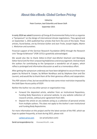 About this eBook: Global Carbon Pricing
Edited by
Peter Cramton, Axel Ockenfels and Steven Stoft
September 2015
In early 2014 we asked Economics of Energy & Environmental Policy to let us organize
a “Symposium” on the design of international climate negotiations. They agreed and
on September 1, 2015 published four articles that form the core of this book. Those
articles, found below, are by Christian Gollier and Jean Tirole, Joseph Stiglitz, Martin
L. Weitzman and ourselves.
Financial support of the German Research Foundation (DFG) through the Research
Unit “Design & Behavior” (FOR 1371) is gratefully acknowledged.
We would also like to thank Editor-in-Chief Jean-Michel Glachant and Managing
Editor Ilaria Conti for their unwavering helpfulness and encouragement. And we thank
the authors for contributing to the Symposium a wonderful set of papers, which
reflect a prolonged and informative discussion as well as a tremendous effort.
After getting the symposium underway we have been delighted to secure three more
papers by Richard N. Cooper, by William Nordhaus and by Stéphane Dion and Éloi
Laurent, and would like to thank them all for their generous efforts and cooperation.
This PDF volume is free, but we would like to note some minor restriction imposed by
the Gold Open Access policy of EEEP:
Neither the Author nor any other person or organization may:
• Forward the deposited article, whether from an Institutional Repository,
Funding Body Repository or personal website, to any website collection of
research articles, without prior agreement from IAEE.
• Deposit the article on any website acting as a collection of personal articles
from multiple authors. This does not apply to the Author’s own Institutional
and Funding Body Repositories.
For more information on this project and for the latest version of the PDF, which we
hope to update frequently, at least during 2015, please visit
carbon-price.com (or priceCarbon.com)
Send correspondence to:
 