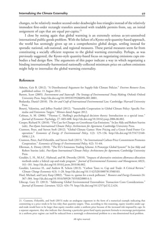 49Internalizing the Climate Externality
All rights reserved.
changes, to be relatively modest second-order deadweight-loss triangles instead of the relatively
immodest ﬁrst-order rectangle transfers associated with tradable permits from, say, an initial
assignment of caps that are equal per-capita.21
I close by noting again that global warming is an extremely serious as-yet-unresolved
international public goods problem. With the failure of a Kyoto-style quantity-basedapproach,
the world has seemingly given up on a comprehensive global design, settling instead for
sporadic national, sub-national, and regional measures. These partial measures seem far from
constituting a socially efﬁcient response to the global warming externality. Perhaps, as was
previously suggested, the Kyoto-style quantity-based focus on negotiating emissions caps em-
bodies a bad design ﬂaw. The arguments of this paper indicate a way in which negotiating a
binding internationally-harmonized nationally-collected minimum price on carbon emissions
might help to internalize the global warming externality.
References
Asheim, Geir B. (2012). “A Distributional Argument for Supply-Side Climate Policies.” Environ Resource Econ,
published online: 11 August 2012.
Barrett, Scott (2005). Environment and Statecraft: The Strategy of Environmental Treaty Making. Oxford: Oxford
University Press. http://dx.doi.org/10.1093/0199286094.001.0001.
Bodansky, Daniel (2010). The Art and Craft of International Environmental Law. Cambridge: Harvard University
Press.
Bosetti, Valentina, and Jeffrey Frankel (2012). “Sustainable Cooperation in Global Climate Policy: Speciﬁc For-
mulas and Emissions Targets.” Mimeo dated August 2012.
Colman, A. M. (2006). “Thomas C. Shelling’s psychological decision theory: Introduction to a special issue.”
Journal of Economic Psychology, 27: 603–608. http://dx.doi.org/10.1016/j.joep.2006.06.002.
Cooper, Richard N. (2010). “The Case for Charges on Greenhouse Gas Emissions.” In Joe Aldy and Robert Stavins
(eds), Post-Kyoto International Climate Policy: Architectures for Agreement, Cambridge University Press.
Cramton, Peter, and Steven Stoft (2012). “Global Climate Games: How Pricing and a Green Fund Foster Co-
operation.” Economics of Energy & Environmental Policy, 1(2): 125–136. http://dx.doi.org/10.5547/2160-
5890.1.2.9.
Cramton, Peter, Axel Ockenfels, and Steven Stoft (2015). “An International Carbon-Price Commitment Promotes
Cooperation.” Economics of Energy & Environmental Policy, 4(2): 51–64.
Ellerman, A. Denny (2010). “The EU’s Emissions Trading Scheme: A Prototype Global System?” In Joe Aldy and
Robert Stavins (eds), Post-Kyoto International Climate Policy: Architectures for Agreement, Cambridge University
Press.
Goulder, L. H., M.A.C. Hafstead, and M. Dworsky (2010). “Impacts of alternative emissions allowance allocation
methods under a federal cap-and-trade program.” Journal of Environmental Economics and Management, 60(3),
161–181. http://dx.doi.org/10.1016/j.jeem.2010.06.002.
Goulder, Lawrence H., and Andrew R. Schein (2013). “Carbon Taxes vs. Cap and Trade: A Critical Review.”
Climate Change Economics 4(3): 1–28. http://dx.doi.org/10.1142/S2010007813500103.
Hoel, Michael, and Larry Karp (2002). “Taxes vs. quotas for a stock pollutant.” Resource and Energy Economics 24:
367–384. http://dx.doi.org/10.1016/S0928-7655(02)00014-3.
Libecap, Gary D. (2013). “Addressing Global Environmental Externalities: Transaction Costs Considerations.”
Journal of Economic Literature, 52(2): 424–79. http://dx.doi.org/10.1257/jel.52.2.424.
21. Cramton, Ockenfels, and Stoft (2015) make an analogous argument in the form of a numerical example indicating that
committing to a price tends to be less risky than quantity targets. Thus, according to this reasoning, equity transfers under cap-
and-trade would have to be larger than equity transfers under a uniform price because of the increased risk imposed by caps. In
a separate argument, they also indicate that choosing a particular green-fund equity-payment formula to encourage participation
in a uniform price regime can itself be reduced from a seemingly n-dimensional problem to a one-dimensional focal problem.
 