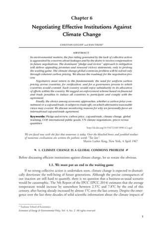 5
Chapter 6
Negotiating Effective Institutions Against
Climate Change
CHRISTIAN GOLLIERa
and JEAN TIROLEa
abstract
In environmental matters, the free riding generated by the lack of collective action
is aggravated by concerns about leakages and by the desire to receive compensation
in future negotiations. The dominant “pledge and review” approach to mitigation
will deliver appealing promises and renewed victory statements, only to prolong
the waiting game. The climate change global commons problem will be solved only
through coherent carbon pricing. We discuss the roadmap for the negotiation pro-
cess.
Negotiators must return to the fundamentals: the need for uniform carbon
pricing across countries, for veriﬁcation, and for a governance process to which
countries would commit. Each country would enjoy subsidiarity in its allocation
of efforts within the country. We suggest an enforcement scheme based on ﬁnancial
and trade penalties to induce all countries to participate and comply with the
agreement.
Finally, the choice among economic approaches, whether a carbon price com-
mitment or a cap-and-trade, is subject to trade-offs, on which alternativereasonable
views may co-exist. We discuss monitoring reasons for why we personally favor an
international cap-and-trade agreement.
Keywords: Pledge-and-review, carbon price, cap-and-trade, climate change, global
warming, COP, international public goods, UN climate negotiations, prices versus
quantities
http://dx.doi.org/10.5547/2160-5890.4.2.cgol
We are faced now with the fact that tomorrow is today. Over the bleached bones and jumbled residues
of numerous civilizations are written the pathetic words “Too late”.
Martin Luther King, New York, 4 April 1967
f 1. CLIMATE CHANGE IS A GLOBAL COMMONS PROBLEM g
Before discussing efﬁcient institutions against climate change, let us restate the obvious.
1.1. We must put an end to the waiting game
If no strong collective action is undertaken soon, climate change is expected to dramati-
cally deteriorate the well-being of future generations. Although the precise consequences of
our inaction are still hard to quantify, there is no question that a business-as-usual scenario
would be catastrophic. The 5th Report of the IPCC (IPCC 2014) estimates that the average
temperature would increase by somewhere between 2.5ЊC and 7.8ЊC by the end of this
century, after having already increased by almost 1ЊC over the last century. Despite the emer-
gence over the last three decades of solid scientiﬁc information about the climate impacts of
a
Toulouse School of Economics
Economics of Energy & Environmental Policy, Vol. 4, No. 2. All rights reserved.
 