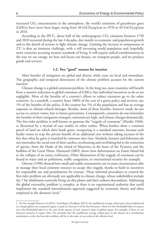 6 Economics of Energy & Environmental Policy
All rights reserved.
increased CO2 concentration in the atmosphere, the world’s emissions of greenhouse gases
(GHGs) have never been larger, rising from 30 GtCO2eq/year in 1970 to 49 GtCO2eq/year
in 2010.
According to the IPCC, about half of the anthropogenic CO2 emissions between 1750
and 2010 occurred during the last 4 decades, due mainly to economic and population growth
and to the dearth of actions to ﬁght climate change. Limiting the increase in temperature to
2ЊC is thus an immense challenge, with a still increasing world population and, hopefully,
more countries accessing western standards of living. It will require radical transformations in
the way we use energy, we heat and locate our houses, we transport people, and we produce
goods and services.
1.2. Two “good” reasons for inaction
Most beneﬁts of mitigation are global and distant, while costs are local and immediate.
The geographic and temporal dimensions of the climate problem account for the current
inaction.
Climate change is a global commons problem. In the long run, most countries will beneﬁt
from a massive reduction in global emissions of GHGs, but individual incentives to do so are
negligible. Most of the beneﬁts of a country’s efforts to reduce emissions go to the other
countries. In a nutshell, a country bears 100% of the cost of a green policy and receives, say,
1% of the beneﬁts of the policy, if the country has 1% of the population and has an average
exposure to climate-related damages. Besides, most of these beneﬁts, however small, do not
accrue to current voters, but to future generations. Consequently, countries do not internalize
the beneﬁts of their mitigation strategies, emissions are high, and climate changes dramatically.
The free-rider problem is well-known to generate the “tragedy of commons” (Hardin 1968),
as illustrated by a myriad of case studies in other realms. When herders share a common
parcel of land on which their herds graze, overgrazing is a standard outcome, because each
herder wants to reap the private beneﬁt of an additional cow without taking account of the
fact that what he gains is matched by someone else’s loss. Similarly, hunters and ﬁshermen do
not internalize the social cost of their catches; overhunting and overﬁshing led to the extinction
of species, from the Dodo of the island of Mauritius to the bears of the Pyrenees and the
buffalos of the Great Plains. Diamond (2005) shows how deforestation on Easter Island led
to the collapse of an entire civilization. Other illustrations of the tragedy of commons can be
found in water and air pollutions, trafﬁc congestion, or international security for example.
Ostrom (1990) showed how small and stable communities are in some circumstances able
to manage their local common resource to escape this tragedy, thanks to built-in incentives
for responsible use and punishments for overuse. These informal procedures to control the
free-rider problem are obviously not applicable to climate change, whose stakeholders include
the 7 bn inhabitants currently living on this planet and their unborn descendants. Addressing
the global externality problem is complex, as there is no supranational authority that could
implement the standard internalization approach suggested by economic theory and often
employed at the domestic level.1
1. See for example Bosetti et al (2013). According to Nordhaus (2015), the equilibrium average carbon price that would prevail
in a simple global non-cooperative game is equal to a fraction h of the ﬁrst-best price, where h is the Herﬁndahl index of country
sizes (the Herﬁndahl index h is the sum of the squares of each country’s share in global output. For example, if there are ten
identical countries, h equals 10%). He concludes that the equilibrium average carbon price in the absence of a coordination
mechanism to solve the free-rider problem will be in the order of one-tenth of the efﬁcient level.
 