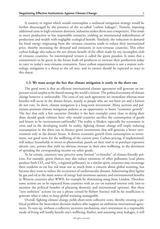 7Negotiating Effective Institutions Against Climate Change
All rights reserved.
A country or region which would contemplate a unilateral mitigation strategy would be
further discouraged by the presence of the so-called “carbon leakages”. Namely, imposing
additional costs to high-emission domestic industries makes them non-competitive. This tends
to move production to less responsible countries, yielding an international redistribution of
production and wealth with negligible ecological beneﬁt. Similarly, the reduction in demand
for fossil energy originating from the virtuous countries tends to reduce their international
price, thereby increasing the demand and emissions in non-virtuous countries. This other
carbon leakage also reduces the net climate beneﬁt of the effort made by any incomplete club
of virtuous countries. Its intertemporal version is called the green paradox. It states that a
commitment to be green in the future leads oil producers to increase their production today
to cater to today’s non-virtuous consumers. Since carbon sequestration is not a mature tech-
nology, mitigation is a threat to the oil rent, and its owners should be expected to react to
this threat.
1.3. We must accept the fact that climate mitigation is costly in the short run
The good news is that an efﬁcient international climate agreement will generate an im-
portant social surplus to be shared among the world’s citizens. The political economy of climate
change however is unfavorable. The costs of any such agreement are immediate whereas most
beneﬁts will occur in the distant future, mainly to people who are not born yet and a fortiori
do not vote. In short, climate mitigation is a long-term investment. Many activists and pol-
iticians promote climate mitigation policies as an opportunity to boost “economic growth”.
The fact that only a few countries (Sweden is the best example) come close to doing their
share should speak volumes here: why would countries sacriﬁce the consumption of goods
and leisure to be environment-unfriendly? The reality is bleaker, especially for economies in
crisis and in the developing world. In reality, ﬁghting climate change will imply reducing
consumption in the short run to ﬁnance green investments that will generate a better envi-
ronment only in the distant future. It diverts economic growth from consumption to invest-
ment, not good news for the wellbeing of the current poor. Carbon pricing, if implemented,
will induce households to invest in photovoltaic panels on their roof or to purchase expensive
electric cars, actions that yield no obvious increase in their own wellbeing, to the detriment
of spending the corresponding income on other goods.
To be certain, countries may perceive some limited “co-beneﬁts” of climate-friendly pol-
icies. For example, green choices may also reduce emissions of other pollutants (coal plants
produce both CO2 and SO2, a regional pollutant); in a similar spirit, countries may encourage
their residents to eat less red meat not so much from a concern about global warming, but
because they want to reduce the occurrence of cardiovascular diseases. Substituting dirty lignite
by gas and oil as the main source of energy had enormous sanitary and environmental beneﬁts
in Western countries after WWII, for example by eliminating smog from London. Therefore
some actions are to be expected from countries with an eye on national interest only (not to
mention the political beneﬁts of placating domestic and international opinion). But these
“zero ambition” actions (to use a phrase coined by Robert Stavins) will be far insufﬁcient to
generate what it takes to keep global warming manageable.
Overall, ﬁghting climate change yields short-term collective costs, thereby creating a po-
litical problem for benevolent decision-makers who support an ambitious international agree-
ment. To sum up, without a collective incentive mechanism, one’s investment in a responsible
mode of living will hardly beneﬁt one’s wellbeing. Rather, and assuming away leakages, it will
 