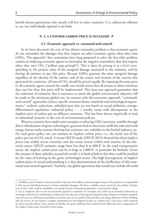 8 Economics of Energy & Environmental Policy
All rights reserved.
beneﬁt distant generations who mostly will live in other countries. It is collectively efﬁcient
to act, but individually optimal to do little.
f 2. A UNIFORM CARBON PRICE IS NECESSARY g
2.1. Economic approach vs. command-and-control
As we have discussed, the core of the climate externality problem is that economic agents
do not internalize the damages that they impose on other economic agents when they emit
GHGs. The approach2
that economists have long proposed to solve the free-rider problem
consists in inducing economic agents to internalize the negative externalities that they impose
when they emit CO2 (“polluter pays principle”). This is done by pricing it at a level corre-
sponding to the present value of the marginal damage associated to the emission, and by
forcing all emitters to pay this price. Because GHGs generate the same marginal damage
regardless of the identity of the emitter and of the nature and location of the activity that
generated the emissions, all tons of CO2 should be priced equally. By imposing the same price
to all economic agents around the world, one would ensure that all actions to abate emissions
that cost less than that price will be implemented. This least-cost approach guarantees that
the reduction of emissions that is necessary to attain the global concentration objective will
be made at the minimum global cost. In contrast with this economic approach, “command-
and-control” approaches (source-speciﬁc emissions limits, standards and technological require-
ments,3
uniform reductions, subsidies/taxes that are not based on actual pollution, vintage-
differentiated regulations, industrial policy. . . .) usually create wide discrepancies in the
implicit price of carbon put on different emissions. This has been shown empirically to lead
to substantial increases in the cost of environmental policies.
Western countries have made some attempts at reducing GHG emissions, notably through
direct subsidization of green technologies: generous feed-in electricity tariffs for solar and wind
energy, bonus-malus systems favoring low-emission cars, subsidies to the biofuel industry, etc.
For each green policy one can estimate its implicit carbon price, i.e., the social cost of the
policy per ton of CO2 saved. A recent OECD study (OECD 2013) showed that these implicit
prices vary widely across countries, and also across sectors within each country. In the elec-
tricity sector, OECD estimates range from less than 0 to 800 €. In the road transportation
sector, the implicit carbon price can be as large as 1,000 €, in particular for biofuels. Given
the amount of these subsidies around the world, it is hard to believe that they could be justiﬁed
by the value of learning in the green technologies sector. The high heterogeneity of implicit
carbon prices in actual policymaking is a clear demonstration of the inefﬁciency of this com-
mand-and-control approach. Similarly, any global agreement that would not include all world
2. A liability system would not solve the problem. Because of the diffuse and intertemporal nature of the pollution, it is impossible
to link current individual emissions to future individual damages. Therefore, a liability system cannot ﬁx the problem. Besides,
even if such a link could be established, one would need an international agreement to prevent free-riding.
3. Let us emphasize that we are not necessarily opposed to standards. For example, one could use an economic instrument to
encourage insulation by embodying the carbon price into the price of heating fuel and gas housing. However, insulation standards
may overcome an informational problem (consumers may be very poorly informed about the energy efﬁciency of their dwelling)
and, for owners, do not require a complex computation of intertemporal savings on a carbon price. Our point is that standards
are often enacted without a clear analysis of whether the goals could have been achieved more efﬁciently and a computation of
the implicit carbon price involved in their design.
 