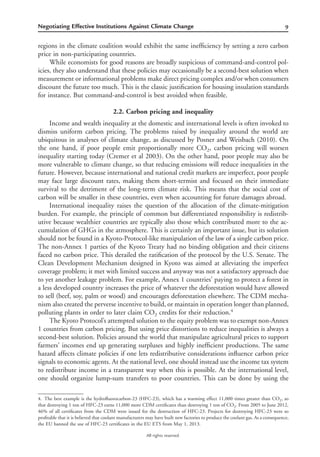 9Negotiating Effective Institutions Against Climate Change
All rights reserved.
regions in the climate coalition would exhibit the same inefﬁciency by setting a zero carbon
price in non-participating countries.
While economists for good reasons are broadly suspicious of command-and-control pol-
icies, they also understand that these policies may occasionally be a second-best solution when
measurement or informational problems make direct pricing complex and/or when consumers
discount the future too much. This is the classic justiﬁcation for housing insulation standards
for instance. But command-and-control is best avoided when feasible.
2.2. Carbon pricing and inequality
Income and wealth inequality at the domestic and international levels is often invoked to
dismiss uniform carbon pricing. The problems raised by inequality around the world are
ubiquitous in analyses of climate change, as discussed by Posner and Weisbach (2010). On
the one hand, if poor people emit proportionally more CO2, carbon pricing will worsen
inequality starting today (Cremer et al 2003). On the other hand, poor people may also be
more vulnerable to climate change, so that reducing emissions will reduce inequalities in the
future. However, because international and national credit markets are imperfect, poor people
may face large discount rates, making them short-termist and focused on their immediate
survival to the detriment of the long-term climate risk. This means that the social cost of
carbon will be smaller in these countries, even when accounting for future damages abroad.
International inequality raises the question of the allocation of the climate-mitigation
burden. For example, the principle of common but differentiated responsibility is redistrib-
utive because wealthier countries are typically also those which contributed more to the ac-
cumulation of GHGs in the atmosphere. This is certainly an important issue, but its solution
should not be found in a Kyoto-Protocol-like manipulation of the law of a single carbon price.
The non-Annex 1 parties of the Kyoto Treaty had no binding obligation and their citizens
faced no carbon price. This derailed the ratiﬁcation of the protocol by the U.S. Senate. The
Clean Development Mechanism designed in Kyoto was aimed at alleviating the imperfect
coverage problem; it met with limited success and anyway was not a satisfactory approach due
to yet another leakage problem. For example, Annex 1 countries’ paying to protect a forest in
a less developed country increases the price of whatever the deforestation would have allowed
to sell (beef, soy, palm or wood) and encourages deforestation elsewhere. The CDM mecha-
nism also created the perverse incentive to build, or maintain in operation longer than planned,
polluting plants in order to later claim CO2 credits for their reduction.4
The Kyoto Protocol’s attempted solution to the equity problem was to exempt non-Annex
1 countries from carbon pricing. But using price distortions to reduce inequalities is always a
second-best solution. Policies around the world that manipulate agricultural prices to support
farmers’ incomes end up generating surpluses and highly inefﬁcient productions. The same
hazard affects climate policies if one lets redistributive considerations inﬂuence carbon price
signals to economic agents. At the national level, one should instead use the income tax system
to redistribute income in a transparent way when this is possible. At the international level,
one should organize lump-sum transfers to poor countries. This can be done by using the
4. The best example is the hydroﬂuorocarbon-23 (HFC-23), which has a warming effect 11,000 times greater than CO2, so
that destroying 1 ton of HFC-23 earns 11,000 more CDM certiﬁcates than destroying 1 ton of CO2. From 2005 to June 2012,
46% of all certiﬁcates from the CDM were issued for the destruction of HFC-23. Projects for destroying HFC-23 were so
proﬁtable that it is believed that coolant manufacturers may have built new factories to produce the coolant gas. As a consequence,
the EU banned the use of HFC-23 certiﬁcates in the EU ETS from May 1, 2013.
 