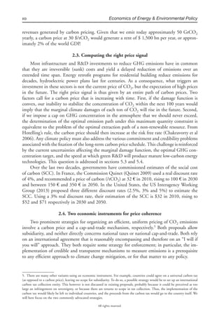 10 Economics of Energy & Environmental Policy
All rights reserved.
revenues generated by carbon pricing. Given that we emit today approximately 50 GtCO2
yearly, a carbon price at 30 $/tCO2 would generate a rent of $ 1,500 bn per year, or approx-
imately 2% of the world GDP.
2.3. Computing the right price signal
Most infrastructure and R&D investments to reduce GHG emissions have in common
that they are irreversible (sunk) costs and yield a delayed reduction of emissions over an
extended time span. Energy retroﬁt programs for residential building reduce emissions for
decades, hydroelectric power plans last for centuries. As a consequence, what triggers an
investment in these sectors is not the current price of CO2, but the expectation of high prices
in the future. The right price signal is thus given by an entire path of carbon prices. Two
factors call for a carbon price that is increasing with time. First, if the damage function is
convex, our inability to stabilize the concentration of CO2 within the next 100 years would
imply that the marginal climate damages of each ton of CO2 will rise in the future. Second,
if we impose a cap on GHG concentration in the atmosphere that we should never exceed,
the determination of the optimal emission path under this maximum quantity constraint is
equivalent to the problem of the optimal extraction path of a non-renewable resource. From
Hotelling’s rule, the carbon price should then increase at the risk free rate (Chakravorty et al
2006). Any climate policy must also address the various commitment and credibility problems
associated with the ﬁxation of the long-term carbon price schedule. This challenge is reinforced
by the current uncertainties affecting the marginal damage function, the optimal GHG con-
centration target, and the speed at which green R&D will produce mature low-carbon energy
technologies. This question is addressed in sections 5.3 and 5.4.
Over the last two decades, governments have commissioned estimates of the social cost
of carbon (SCC). In France, the Commission Quinet (Quinet 2009) used a real discount rate
of 4%, and recommended a price of carbon (/tCO2) at 32 € in 2010, rising to 100 € in 2030
and between 150 € and 350 € in 2050. In the United States, the US Interagency Working
Group (2013) proposed three different discount rates (2.5%, 3% and 5%) to estimate the
SCC. Using a 3% real discount rate, their estimation of the SCC is $32 in 2010, rising to
$52 and $71 respectively in 2030 and 2050.
2.4. Two economic instruments for price coherence
Two prominent strategies for organizing an efﬁcient, uniform pricing of CO2 emissions
involve a carbon price and a cap-and-trade mechanism, respectively.5
Both proposals allow
subsidiarity, and neither directly concerns national taxes or national cap-and-trade. Both rely
on an international agreement that is reasonably encompassing and therefore on an “I will if
you will” approach. They both require some strategy for enforcement; in particular, the im-
plementation of credible and transparent mechanisms to measure emissions is a prerequisite
to any efﬁcient approach to climate change mitigation, or for that matter to any policy.
5. There are many other variants using an economic instrument. For example, countries could agree on a universal carbon tax
(as opposed to a carbon price), leaving no scope for subsidiarity. To do so, a possible strategy would be to set up an international
carbon tax collection entity. This however is not discussed in existing proposals, probably because it could be perceived as too
large an infringement on sovereignty, or because there are returns to scope in tax collection. Thus, the implementation of the
carbon tax would likely be left to individual countries, and the proceeds from the carbon tax would go to the country itself. We
will here focus on the two commonly advocated strategies.
 