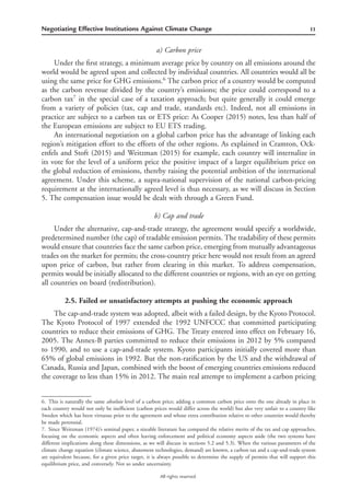 11Negotiating Effective Institutions Against Climate Change
All rights reserved.
a) Carbon price
Under the ﬁrst strategy, a minimum average price by country on all emissions around the
world would be agreed upon and collected by individual countries. All countries would all be
using the same price for GHG emissions.6
The carbon price of a country would be computed
as the carbon revenue divided by the country’s emissions; the price could correspond to a
carbon tax7
in the special case of a taxation approach; but quite generally it could emerge
from a variety of policies (tax, cap and trade, standards etc). Indeed, not all emissions in
practice are subject to a carbon tax or ETS price: As Cooper (2015) notes, less than half of
the European emissions are subject to EU ETS trading.
An international negotiation on a global carbon price has the advantage of linking each
region’s mitigation effort to the efforts of the other regions. As explained in Cramton, Ock-
enfels and Stoft (2015) and Weitzman (2015) for example, each country will internalize in
its vote for the level of a uniform price the positive impact of a larger equilibrium price on
the global reduction of emissions, thereby raising the potential ambition of the international
agreement. Under this scheme, a supra-national supervision of the national carbon-pricing
requirement at the internationally agreed level is thus necessary, as we will discuss in Section
5. The compensation issue would be dealt with through a Green Fund.
b) Cap and trade
Under the alternative, cap-and-trade strategy, the agreement would specify a worldwide,
predetermined number (the cap) of tradable emission permits. The tradability of these permits
would ensure that countries face the same carbon price, emerging from mutually advantageous
trades on the market for permits; the cross-country price here would not result from an agreed
upon price of carbon, but rather from clearing in this market. To address compensation,
permits would be initially allocated to the different countries or regions, with an eye on getting
all countries on board (redistribution).
2.5. Failed or unsatisfactory attempts at pushing the economic approach
The cap-and-trade system was adopted, albeit with a failed design, by the Kyoto Protocol.
The Kyoto Protocol of 1997 extended the 1992 UNFCCC that committed participating
countries to reduce their emissions of GHG. The Treaty entered into effect on February 16,
2005. The Annex-B parties committed to reduce their emissions in 2012 by 5% compared
to 1990, and to use a cap-and-trade system. Kyoto participants initially covered more than
65% of global emissions in 1992. But the non-ratiﬁcation by the US and the withdrawal of
Canada, Russia and Japan, combined with the boost of emerging countries emissions reduced
the coverage to less than 15% in 2012. The main real attempt to implement a carbon pricing
6. This is naturally the same absolute level of a carbon price; adding a common carbon price onto the one already in place in
each country would not only be inefﬁcient (carbon prices would differ across the world) but also very unfair to a country like
Sweden which has been virtuous prior to the agreement and whose extra contribution relative to other countries would thereby
be made perennial.
7. Since Weitzman (1974)’s seminal paper, a sizeable literature has compared the relative merits of the tax and cap approaches,
focusing on the economic aspects and often leaving enforcement and political economy aspects aside (the two systems have
different implications along these dimensions, as we will discuss in sections 5.2 and 5.3). When the various parameters of the
climate change equation (climate science, abatement technologies, demand) are known, a carbon tax and a cap-and-trade system
are equivalent because, for a given price target, it is always possible to determine the supply of permits that will support this
equilibrium price, and conversely. Not so under uncertainty.
 