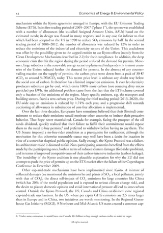 12 Economics of Energy & Environmental Policy
All rights reserved.
mechanism within the Kyoto agreement emerged in Europe, with the EU Emission Trading
Scheme (ETS). In its ﬁrst trading period of 2005–2007 (“phase 1”), the system was established
with a number of allowances (the so-called Assigned Amount Units, AAUs) based on the
estimated needs; its design was ﬂawed in many respects, and in any case far inferior to that
which had been adopted in the US in 1990 to reduce SO2 emissions by half. In the second
trading period of 2008–2012, the number of allowances was reduced by 12% in order to
reduce the emissions of the industrial and electricity sectors of the Union. This crackdown
was offset by the possibility given to the capped entities to use Kyoto offsets (mostly from the
Clean Development Mechanism described in 2.2) for their compliance. In addition, the deep
economic crisis that hit the region during the period reduced the demand for permits. More-
over, large subsidies in the renewable energy sector implemented independently in most coun-
tries of the Union reduced further the demand for permits. In the absence of any counter-
vailing reaction on the supply of permits, the carbon price went down from a peak of 30 €/
tCO2 to around 5–7€/tCO2 today. This recent price level is without any doubt way below
the social cost of carbon. It therefore has a limited impact on emissions. It even let electricity
producers substitute gas by coal, which emits 100% more carbon (not counting dirty micro
particles) per kWh. An additional problem came from the fact that the ETS scheme covered
only a fraction of the emissions of the region. Many speciﬁc emitters, e.g. the transport and
building sectors, faced a zero carbon price. During the third trading period (2013–2020), the
EU-wide cap on emissions is reduced by 1.74% each year, and a progressive shift towards
auctioning of allowances in substitution of cost-free allocation is implemented.
Over the last three decades, Europeans have sometimes believed that their (limited) com-
mitment to reduce their emissions would motivate other countries to imitate their proactive
behavior. That hope never materialized. Canada for example, facing the prospect of the oil
sands dividend, quickly realized that their failure to fulﬁll their commitment would expose
them to the need to buy permits,8
and preferred to withdraw before having to pay them. The
US Senate imposed a no-free-rider condition as a prerequisite for ratiﬁcation, although the
motivation for this otherwise reasonable stance may well have been a desire for inaction in
view of a somewhat skeptical public opinion. Sadly enough, the Kyoto Protocol was a failure.
Its architecture made it doomed to fail. Non-participating countries beneﬁted from the efforts
made by the participating ones, both in terms of reduced climate damages (free-rider problem),
and in terms of improved competitiveness of their carbon-intensive industries (carbon leakage).
The instability of the Kyoto coalition is one plausible explanation for why the EU did not
attempt to push the price of permits up on the ETS market after the failure of the Copenhagen
Conference in December 2009.
Other cap-and-trade mechanisms have been implemented since Kyoto. A mixture of
collateral damages (we mentioned the emissions by coal plants of SO2, a local pollutant, jointly
with that of CO2), the direct self-impact of CO2 emissions for large countries like China
(which has 20% of the world population and is exposed to serious climate change risk), and
the desire to placate domestic opinion and avoid international pressure all lead to some carbon
control. Outside the Kyoto Protocol, the US, Canada and China established some regional
cap-and-trade mechanisms. In the US, where per capita GHG emissions are 2.5 times larger
than in Europe and in China, two initiatives are worth mentioning. In the Regional Green-
house Gas Initiative (RGGI), 9 Northeast and Mid-Atlantic US states created a common cap-
8. Under some estimation, it would have cost Canada $14 billion to buy enough carbon credits to make its target.
 