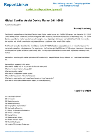 Find Industry reports, Company profiles
ReportLinker                                                                     and Market Statistics
                                             >> Get this Report Now by email!



Global Cardiac Assist Device Market 2011-2015
Published on May 2012

                                                                                                           Report Summary

TechNavio's analysts forecast the Global Cardiac Assist Device market to grow at a CAGR of 8.5 percent over the period 2011'2015.
One of the key factors contributing to this market growth is the increasing prevalence of cardiovascular diseases (CVDs). The Global
Cardiac Assist Device market has also been witnessing the trend of paradigm shift toward total artificial heart (TAH). However, the
low adoption rate of CAD in developing countries could pose a challenge to the growth of this market.


TechNavio's report, the Global Cardiac Assist Device Market 2011'2015, has been prepared based on an in-depth analysis of the
market with inputs from industry experts. The report covers the Americas, and the EMEA and APAC regions; it also covers the market
landscape and its growth prospects in the coming years. The report also includes a discussion of the key vendors operating in this
market.


Key vendors dominating this market space include Thoratec Corp., Maquet Getinge Group, Abiomed Inc., HeartWare International
Inc.


Key questions answered in this report:
What will the market size be in 2015 and at what rate will it grow'
What key trends is this market subject to'
What is driving this market'
What are the challenges to market growth'
Who are the key vendors in this market space'
What are the opportunities and threats faced by each of these key vendors'
What are the strengths and weaknesses of each of these key vendors'




                                                                                                           Table of Content

01. Executive Summary
02. Introduction
03. Market Coverage
04. Market Landscape
05. Geographical Segmentation
06. Key Leading Countries
07. Rate of Incidence and Prevalence
08. Vendor Landscape
09. Buying Criteria
10. Market Growth Drivers
11. Drivers and their Impact
12. Market Challenges
13. Impact of Drivers and Challenges



Global Cardiac Assist Device Market 2011-2015 (From Slideshare)                                                               Page 1/4
 