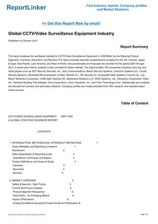 Find Industry reports, Company profiles
ReportLinker                                                                      and Market Statistics



                                            >> Get this Report Now by email!

Global CCTV/Video Surveillance Equipment Industry
Published on October 2010

                                                                                                        Report Summary

This report analyzes the worldwide markets for CCTV/Video Surveillance Equipment in US$ Million by the following Product
Segments: Cameras, Recorders, and Monitors.The report provides separate comprehensive analytics for the US, Canada, Japan,
Europe, Asia-Pacific, Latin America, and Rest of World. Annual estimates and forecasts are provided for the period 2007 through
2015. A seven-year historic analysis is also provided for these markets. The report profiles 183 companies including many key and
niche players such as ADT Security Services, Inc., Axis Communications, Bosch Security Systems, Cantronic Systems Inc., Chubb
Security Systems, Dedicated Microcomputers Limited, Diebold Inc., GE Security Inc, Honeywell Video Systems, Huviron Co., Ltd.,
March Networks Corporation, Cieffe SpA, Mobotix AG, Netversant Solutions LLC, NICE-Systems, Ltd., Panasonic Corporation, Pelco
Inc., Siemens Building Technologies, Sony Corporation, Vicon Industries, Inc., and Yoko Technology Corp. Market data and analytics
are derived from primary and secondary research. Company profiles are mostly extracted from URL research and reported select
online sources.




                                                                                                         Table of Content


CCTV/VIDEO SURVEILLANCE EQUIPMENT MCP-1459
A GLOBAL STRATEGIC BUSINESS REPORT



                                      CONTENTS



 1. INTRODUCTION, METHODOLOGY & PRODUCT DEFINITIONS                               1
     Study Reliability and Reporting Limitations                       1
     Disclaimers                                       2
     Data Interpretation & Reporting Level                         3
      Quantitative Techniques & Analytics                          3
     Product Definitions and Scope of Study                            3
      Cameras                                          3
      Recorders                                        4
      Monitors                                        4


 2. MARKET OVERVIEW                                                5
     Safety & Security - High Priority                         5
     Current And Future Analysis                               5
      Product Segment Perspective                                  6
      Asia-Pacific - An Emerging Market                            6
     Impact of Recession                                   6
      Analog Surveillance Equipment Faces the Brunt of Recession &



Global CCTV/Video Surveillance Equipment Industry                                                                          Page 1/20
 