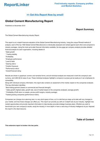 Find Industry reports, Company profiles
ReportLinker                                                                         and Market Statistics



                                     >> Get this Report Now by email!

Global Cement Manufacturing Report
Published on November 2010

                                                                                                          Report Summary

The Global Cement Manufacturing Industry Report



This report is an in-depth financial evaluation of the Global Cement Manufacturing Industry. Using the unique Plimsoll method of
analysis, each of the top 1000 Global Cement Manufacturers is individually assessed and ranked against each other and compared to
industry averages. Using the most up-to-date financial information available, the two-page per company analysis provides detailed
financial analysis for each organisation, including details of;
' Sales growth
' Trading stability
' Profitability
' Employee performance
' Level of debt
' Gearing ratio's
' Creditor Exposure
' Performance ratio's
' Overall financial rating


Results are shown in graphical, numeric and narrative forms, and all individual analysis are measured in both the company's own
currency, and USD ($) for ease of use. These individual analyses highlight a company's success just as easily as it can emphasise its
vulnerability.
Along with individual company information, this report also contains an assesment of the market, based on the companies analysed.
This key information identifies;
' Best trading partners (based on commercial and financial strength)
' Sales growth (highest sales, growth rate, size of market based on the companies analysed, average growth)
' Profitability (Profit return on assets, pre-tax profit margins, industry average)
' Fastest growing companies (performance matrix)


Companies can change at an alarming rate in a very short space of time, so it is vital that you keep up-to-date with any changes to
your market, and how those changes can affect you. This report can provide you with an in-depth look at your industry, highlight new
market opportunities and provide important information to help develop accurate strategic business plans. Whether you wish to
benchmark your own company's results, study the industry in more depth or have a vast array of industry intelligence at your disposal,
this report is the ideal resource.




                                                                                                           Table of Content

This extensive report is broken into two parts:




Global Cement Manufacturing Report                                                                                            Page 1/25
 