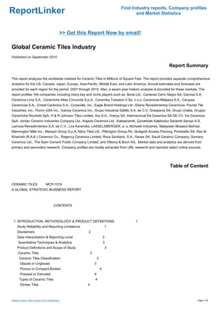 Find Industry reports, Company profiles
ReportLinker                                                                                and Market Statistics



                                              >> Get this Report Now by email!

Global Ceramic Tiles Industry
Published on September 2010

                                                                                                           Report Summary

This report analyzes the worldwide markets for Ceramic Tiles in Millions of Square Feet. The report provides separate comprehensive
analytics for the US, Canada, Japan, Europe, Asia-Pacific, Middle East, and Latin America. Annual estimates and forecasts are
provided for each region for the period 2007 through 2015. Also, a seven-year historic analysis is provided for these markets. The
report profiles 164 companies including many key and niche players such as Boral Ltd., Canteras Cerro Negro SA, Cecrisa S.A,
Ceramica Lima S.A., Ceramiche Atlas Concorde S.p.A., Ceramika Tubadzin II Sp. z o.o, Ceramicas Malpesa S.A., Cerypsa
Ceramicas S.A., Cristal Cerámica S.A., Crossville, Inc., Eagle Brand Holdings Ltd., Eliane Revestimentos Ceramicos, Florida Tile
Industries, Inc., Florim USA Inc., Gainey Ceramics Inc., Grupo Industrial Saltillo S.A. de C.V, Grespania SA, Grupo Uralita, Gruppo
Ceramiche Ricchetti SpA, H & R Johnson Tiles Limited, Ilva S.A., Imerys SA, Internacional De Ceramica SA DE CV, Iris Ceramica
SpA, Jordan Ceramic Industries Company Ltd., Kajaria Ceramics Ltd., Kaleseramik, Çanakkale Kalebodur Seramik Sanayi A.S,
Lamosa Revestimientos S.A. de C.V., Lira Keramika, LASSELSBERGER, a. s, Mohawk Industries, Malaysian Mosaics Berhad,
Mannington Mills Inc., Marazzi Group S.p.A, Nitco Tiles Ltd., Pilkington Group Plc, Quiligotti Access Flooring, Portobello SA, Ras Al
Khaimah (R.A.K.) Ceramics Co., Regency Ceramics Limited, Roca Sanitario, S.A., Sanex SA, Saudi Ceramic Company, Somany
Ceramics Ltd., The Siam Cement Public Company Limited, and Villeroy & Boch AG. Market data and analytics are derived from
primary and secondary research. Company profiles are mostly extracted from URL research and reported select online sources.




                                                                                                            Table of Content


CERAMIC TILESMCP-1019
A GLOBAL STRATEGIC BUSINESS REPORT



                                         CONTENTS



 1. INTRODUCTION, METHODOLOGY & PRODUCT DEFINITIONS                                        1
     Study Reliability and Reporting Limitations                             1
     Disclaimers                                         2
     Data Interpretation & Reporting Level                                   3
      Quantitative Techniques & Analytics                                    3
     Product Definitions and Scope of Study                                      3
      Ceramic Tiles                                          3
       Ceramic Tiles Classification                                  3
        Glazed or Unglazed                                       3
        Porous or Compact-Bodied                                         4
        Pressed or Extruded                                      4
       Types of Ceramic Tiles                                    4
        Clinker Tiles                                    4



Global Ceramic Tiles Industry (From Slideshare)                                                                                Page 1/16
 