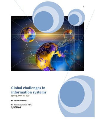 Global challenges in information systemsSpring 2009, BIS 221Mr. Narcissus Shambare Sr. Rosemary Arrah, HHCJ5/4/2009<br />Executive Summary<br />The subject matter of my project is the global challenges in information systems. Businesses and organizations are increasingly selling their products online; companies are coordinating team work across geographical boundaries, languages and cultural boundaries. The difficulties they encounter play an important role in the global economy and affect the design of effective computer-interfaces.  My goal is gain more insight on the increasing challenges that face information system as technology develops and to look for possible solutions to these problems. In solving these problems I will look at the existing systems and the attempts that have been made to solve the problem. I hope to learn more about challenges that different systems face when using information systems. My project will give me the opportunity to practice what I have learned in this course.<br />Paper preview<br />What is information system?<br />Stair and Reynolds (2008) define an information system as a set of interrelated components that collect, manipulate, store, and disseminate data and information and provide feedback mechanism to meet an objective (p.4).  With this definition I will go ahead to preview my paper. The internet has provided access to information from a variety of sources. Today information is not a problem to get provided you have access to the internet. Individuals and organizations are able to access information today from databases, sites with information through the web, gopher, WAIS. Globalization has a great impact in information system.  According to Thomas Friedman (2005), we are entering a phase where more people than ever before in the history of the world are going to have access to this tools- as innovators, as collaborators, and alas, as  even terrorist” (p. 45). Friedman calls the new era globalization 3.0 which is the era of global connection of people, corporations, and countries using the internet and powerful technology tools to change relationships across the globe. Workers in different corporations use the internet for team work and designing of projects. Markets have expanded; people and companies do their shopping and receive services from different parts of the world.  There are challenges that come with globalization and the need to gain access to information from many sources all over the world. In this paper I am going to explore those challenges that are global to information systems. I want to know how organizations are making use of networked technologies to sell their services to domestic and international markets. What are the barriers they face in engaging in international markets and how do they overcome the barriers. I will focus on technological barrier, regulations and tariffs, electronic payment mechanisms, different language and culture, economic and political considerations, different measurement standards, legal barriers, and different time zones. The barriers to global information system apply to any given organization that seeks international business.  I will focus on portals like yahoo and Google to show the different interfaces in different countries. <br />The body of the paper:<br />With the advent of the internet global markets have expanded. There are thousands of business transactions that go on each day over the internet internationally. The use of information technology makes it easier for business to business transactions and business to customer transactions. In this part of my project I am exploring the challenges and solutions of global information systems. <br />The challenge of technological Barrier and solutionChallenge: the challenge that information systems face is that many countries do not have adequate information technology infrastructures. Some countries do not have quality electricity and water supply. The telephone and internet services may have limited access and even the employees are not skilled to handle the changing technological infrastructure. Companies having branches in countries with low bandwidth have the challenge of creating their websites. Portals like yahoo and Google have the challenge of using the technology of different countries in their interface as we will see later in this paper. In countries with low bandwidth internet the system will be very slow.<br />Solution: companies need to create two versions of websites to offer alternative to compensate for the slow bandwidth.  I think companies also need to work with the infrastructure that works best for those countries.<br />Cultural challenges and solution<br />Cultural challenge:  the information system is challenged globally by cultural differences in other countries and regions of the world. Each country has its tradition and culture that may not apply in another country. Organizations and individuals seeking global trade are affected by these differences. The challenges that businesses will face are tastes, gestures, treatment of people, ethical issues and conservative groups against “Americanization”. A company like McDonalds that is American company may face the challenge of tastes in Africa. The technology that works for attracting customers to McDonalds’ taste of food in the United States may face a challenge in Africa. There are cultural variations in information interface in portals like yahoo and Google. The icons on the yahoo home page represent different aspects of the culture of the country represented. For example in the Chinese culture, the color “red” is representation of passion, celebration, and happiness which is a good sign. Even the stocks are represented in red. On the other hand in Yahoo Taiwan, green is a sign for good and red is a sign for danger or something bad. The interface of the icons varies with cultures. Those creating websites and portals in different countries have to pay attention to what appeals to the culture of the people.<br />Solution: Multicultural firms should employ personnel locally to design versions of the websites to appeal to a particular country. Organizations dealing with products that has to do with taste need to explore ways of incorporating local taste to their food to meet the local demand.<br />Language differences and solution<br />Language challenge: English is a universal language of the internet but the percentage of English speaking countries is 38.8% as opposed to 62.2% of non English speaking countries. There is a challenge of translating information to different languages which makes it difficult to translate the exact meaning of the information from one language to the other. Google and other portals have to figure out a way to translate Google into different languages. Google is translated into 150 different languages. The challenge is that international partners have to agree on a common language.  Information needs to be translated because the computer cannot translate accurately; English is considered “de facto” international language. Countries require information and systems in their own language. Some countries require that the account system be written in their languages. It is a challenge to have a universal accounting system.<br />Solution: <br />Large companies translate information in local languages. Website design and translation should be done in local offices. For example Google is design and translated in 150 languages. Organizations need to create multiple accounting systems in different languages.  Google uses language codes. Users specify the language which they intend to do their search and they are able to search in any language of their choice.<br />The challenge of Regulation and tariffs and solution: <br />The challenge: information system faces the challenge of regulation and tariffs. Countries have different importing regulations. The regulations have a variety of issues, trade secrets, patents, copyrights, protection of personal or financial data, and privacy. It is time consuming to keep track of the regulations and tariffs of computer systems in multinational and transnational organizations. Employees may not know how to comply with laws, regulations and tariffs of destination countries.<br />Solution: programs like Nextlinx can help importers and exporters for web commerce. Nextlinx is specialized in global trade. It provides solutions to importers, exporters and logistics providers. Nextlinx is integrated in the firm’s systems. Nextlinx handles all the logistics in international order of software. It determines cost, trade agreement, trade import and export, and global knowledge.<br />The challenge of differences in payment mechanism<br />The challenge: the value of currency is a great challenge for international trade. The method of payment too is another challenge to international trade. Some countries do not have debit or credit card for online transactions. A country like Japan avoids using credit card. Even though there are some credit cards and debit cards are gradually being used in Japan it is not as easy as it is in the United States to use the ATM machine. Due to the use of the Post Office cash machine it is easier to open an account in Japan than to use your credit or debit card. So it becomes difficult to do international transactions online. The United States uses debit and credit card for online transactions. On the contrast the US does not use mobile payment method which is mobile payment on method on the cell phone to do electronic commerce.<br />Solution: international firms must have multiple payment mechanism. The goal of most people is the use of one device of payment for international trade. Japan is making some improvement on the Post Office cash machine to accept international credit and debit cards. <br />The challenge of time and distance and solutions<br />The challenge: time differences make it difficult to talk to people on other sides of the globe. It takes days and sometimes months to get products to other countries. This leads to delays in business transactions. It is difficult for employees and customers in different countries to get connected. Time stamping could be a challenge to keep track of creation and modification time of a document.<br />Solution: Teleconferencing systems can help with accommodation of employees in other time zones.  Chart rooms and bulletin boards for communication are other ways to bridge the time gap. Customer support personnel to work 24/7. Companies create standard policy for time stamping documents.<br />The challenge of Legal Barriers and solution<br />The challenge: every state and country has laws that must be obeyed by citizens of that country.  There are barriers in areas like data collection privacy, international transfer of data, free speech, and location of legal proceedings. Other differences include auctions, gambling, sale of liquor, and drug prescription.  Most democratic countries have laws that protect the privacy of individuals. In the United States there are laws that protect the privacy of medical records which pose a challenge to the information system. In 2004 Christine Lehmann in her article on legal barrier of information technology said “The Government Accountability Office reports that health care facilities and medical practices worry that they will run afoul of federal laws if they provide health information technology to their physicians.” (Lehmann, 2004)I don’t the present how far health care facilities and medical practices can with the use of information technology. This challenge goes a long way to hinder the use of information technology in the health system. I think the main reason for this barrier is the issue of privacy of medical information because the law warrants that patient’s medical record protected from unauthorized users.<br />Solution: the Department of Health and Human Services in the United States is making effort to promote the adoption of health information system by health care providers. I think this solution have been greatly improved the procedures in health care facilities. For example at my work place at Immanuel Terrace, we can now reorder residence’s prescription online as opposed to using paper forms and faxing the order to the pharmacy.  <br />Conclusion<br />The project has been an interesting one. It has increased my knowledge of the global challenges of information systems. The cultural challenges and language differences have given me more sight in the development of systems. I have come to appreciate the ability of Google to meet the needs of other language in creating their website. I am more fascinated with the importance that culture play in information system .The project has been a good learning experience for me and now I understand better the materials that we covered in the class. It was difficult for me at first to come up with the project that will interest me. The greatest challenge was to get the materials that I needed to complete this project. <br />References<br />Friedman, T.L. (2005). The world is flat: A brief history of the twenty-first century. New York: Farrar, Straus and Giroux.<br />Gray, A. ( 2008). Using credit and debit cards in Japan. Retrieved May 2, 2009, from  <br />http://www.globalcompassion.com/japancredit.htm<br />Google.  (2009). Language tools. Retrieved April 20, 2009, from http://www.google.com.au/<br />language tools<br />Jones, M.C., Rathi, D., Twidale, M.B. & Li, W. (2006). One system, worldwide: Challenges to global information system  (Technical Report ISRN UIUCLIS--2006/10+CSCW).  Retrieved April 15, 2009, from http://www.isrl.illinois.edu/~twidale/pubs/<br />one_system_worldwide.pdf<br />Lehmann, C. (2004). Federal laws impede spread of information technology. Psychiatric News, 39(18), 9. Retrieved April 20, 2009, from http://pn.psychiatryonline.org/<br />cgi/content/full/39/18/9<br />Management Dynamics Inc. (n.d.). Trade compliance.  Retrieved April 20, 2009, from<br />http://www.managementdynamics.com/html/solutions_itc.shtml<br /> Miniwatts Marketing Group. (2009). Top 10 languages on the internet. Retrieved April 15, 2009, from http://www.internetworldstats.com/stats7.htm<br /> Pilgrim, M. (2002). Dive into accessibility: 30 days to a more accessible web site. Retrieved April 15, 2009, from  http://diveintoaccessibility.org/day_7_identifying_your_language.html<br />Schlosser, E. (2001). Fast food nation.  New York: Houghton Mifflin.<br />Stair, R.M., & Reynolds, G.W. (2008). Fundamentals of information systems (4th ed.). Boston, MA: Thomson Course Technology.<br />