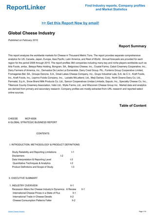 Find Industry reports, Company profiles
ReportLinker                                                                        and Market Statistics



                                  >> Get this Report Now by email!

Global Cheese Industry
Published on February 2010

                                                                                                           Report Summary

This report analyzes the worldwide markets for Cheese in Thousand Metric Tons. The report provides separate comprehensive
analytics for US, Canada, Japan, Europe, Asia Pacific, Latin America, and Rest of World. Annual forecasts are provided for each
region for the period 2006 through 2015. The report profiles 364 companies including many key and niche players worldwide such as
Arla Foods, amba., Belaya Reka Holding, Bongrain, SA., Belgioioso Cheese, Inc., Crystal Farms, Cabot Creamery Cooperative, Inc.,
Dairy Farmers of America, Inc., Derivados De Leche La Esmeralda, Dairy Crest Group, Plc., Fonterra Group Cooperative Limited,
Fromageries Bel, SA., Groupe Danone, S.A., Great Lakes Cheese Company, Inc., Grupo Industrial Lala, S.A. de C.V., Kraft Foods,
Inc., Kraft Foods, Inc., Leprino Foods Company, Inc., Lactalis McLelland, Ltd., Meiji Dairies, Corp., North Downs Dairy Co, Ltd.,
Parmalat, S.p.A., Snow Brand Milk Products Co, Ltd., Sancor Cooperativas Unidas Limitada, Saputo, Inc., Specialty Cheese Co, Inc.,
Tillamook County Creamery Association, Valio Ltd., Wyke Farms, Ltd., and Wisconsin Cheese Group Inc. Market data and analytics
are derived from primary and secondary research. Company profiles are mostly extracted from URL research and reported select
online sources.




                                                                                                           Table of Content


CHEESE MCP-6006
A GLOBAL STRATEGIC BUSINESS REPORT



                            CONTENTS



 I. INTRODUCTION, METHODOLOGY & PRODUCT DEFINITIONS


     Study Reliability and Reporting Limitations              I-1
     Disclaimers                                       I-2
     Data Interpretation & Reporting Level                   I-3
      Quantitative Techniques & Analytics                    I-3
     Product Definitions and Scope of Study                   I-3



II. EXECUTIVE SUMMARY


 1. INDUSTRY OVERVIEW                                        II-1
     Recession Alters the Cheese Industry's Dynamics: A Review        II-1
      International Cheese Prices in a State of Flux           II-1
      International Trade in Cheese Derails                  II-2
      Cheese Consumption Patterns Falter                       II-2



Global Cheese Industry                                                                                                        Page 1/14
 